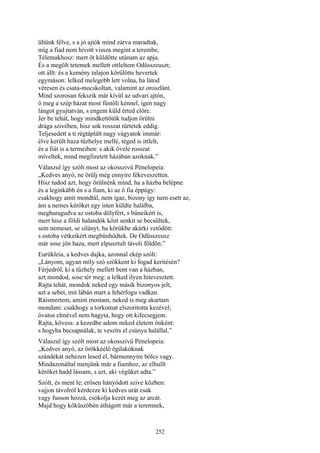 252
ültünk félve, s a jó ajtók mind zárva maradtak,
míg a fiad nem hívott vissza megint a terembe,
Télemakhosz: mert őt küldötte utánam az apja.
És a megölt tetemek mellett ottleltem Odüsszeuszt;
ott állt: és a kemény talajon körülötte hevertek
egymáson: lelked melegebb lett volna, ha látod
véresen és csata-mocskoltan, valamint az oroszlánt.
Mind szorosan fekszik már kívül az udvari ajtón,
ő meg a szép házat most füstöli kénnel, igen nagy
lángot gyujtatván, s engem küld érted előre.
Jer be tehát, hogy mindkettőtök tudjon örülni
drága szivében, hisz sok rosszat tűrtetek eddig.
Teljesedett a ti régtáplált nagy vágyatok immár:
élve került haza tűzhelye mellé, téged is ittlelt,
és a fiát is a termeiben: s akik ővele rosszat
míveltek, mind megfizetett házában azoknak.”
Válaszul így szólt most az okosszivü Pénelopeia:
„Kedves anyó, ne örülj még ennyire fékeveszetten.
Hisz tudod azt, hogy örülnénk mind, ha a házba belépne
és a leginkább én s a fiam, ki az ő fia éppúgy:
csakhogy amit mondtál, nem igaz, bizony így nem esett az,
ám a nemes kérőket egy isten küldte halálba,
megharagudva az ostoba dölyfért, s bűneikért is,
mert hisz a földi halandók közt senkit se becsültek,
sem nemeset, se silányt, ha körükbe akárki vetődött:
s ostoba vétkeikért megbűnhődtek. De Odüsszeusz
már sose jön haza, mert elpusztult távoli földön.”
Eurükleia, a kedves dajka, azonnal ekép szólt:
„Lányom, ugyan míly szó szökkent ki fogad keritésén?
Férjedről, ki a tűzhely mellett bent van a házban,
azt mondod, sose tér meg: a lelked ilyen hitevesztett.
Rajta tehát, mondok neked egy másik bizonyos jelt,
azt a sebet, mit lábán mart a fehérfogu vadkan.
Ráismertem, amint mostam, neked is meg akartam
mondani: csakhogy a torkomat elszoritotta kezével;
óvatos elmével nem hagyta, hogy ott kifecsegjem.
Rajta, kövess: a kezedbe adom neked életem önként:
s hogyha becsapnálak, te veszíts el csúnya halállal.”
Válaszul így szólt most az okosszivü Pénelopeia:
„Kedves anyó, az örökkéélő égilakóknak
szándékát nehezen lesed el, bármennyire bölcs vagy.
Mindazonáltal menjünk már a fiamhoz, az elhullt
kérőket hadd lássam, s azt, aki végüket adta.”
Szólt, és ment le; erősen hányódott szive közben:
vajjon távolról kérdezze ki kedves urát csak
vagy fusson hozzá, csókolja kezét meg az arcát.
Majd hogy kőküszöbén áthágott már a teremnek,
 