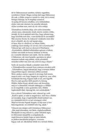 253
ült le Odüsszeusszal szemben, tűzhely sugarában,
szembelevő falnál. Magas oszlop alatt nagy Odüsszeusz
ült csak, a földre szegezve szemét és várta, mit is mond
felséges felesége, ha őt meglátja szemével.
Az pedig ült hosszú csöndben, szive kábulatában:
olykor már-már ráismert, ha szemébe tekintett,
olykor azonban nem, mert oly rút volt a ruhája.
Télemakhosz korholta ekép, szót szólva kimondta:
„Gyász-anya, édesanyám, kinek ennyire zordon a lelke,
mondd, íly távol apámtól mért ülsz, hogy teheted meg,
hogy közelébe nem ülsz, s nem kérdezed őt szavaiddal?
Más asszony bizony íly makacsul vonakodva nem ülne
távol a férjétől, aki oly sok bajnak utána
ér haza, húsz év elteltével, az itthoni földre;
csakhogy ilyen mindíg a te szíved, a kő se keményebb.”
Válaszul így szólt most az okosszivü Pénelopeia:
„Gyermekem, elkábult kebelemben egészen a lelkem,
szólani sem tudok én hozzá, kérdezni se bírom,
és a szemébe tekinteni sem tudok. Ám ha valóban
ő Odüszeusz, aki most hazajött, egymásra mi akkor
ráismerni tudunk még jobban: olyan jeleinkből,
melyeket ember más nem tud, mint én meg a férjem.”
Szólt; de mosolyra fakadt a sokattűrt isteni férfi,
s Télemakhoszhoz azonnal ilyen szárnyas szavakat szólt:
„Télemakhosz, hagyd édesanyád, hogy a termem ölében
még próbára tegyen: rámismer jobban azonnal.
Most, amikor szurtos vagyok és rút rongy fedi testem,
megvet ezért s azt, hogy magam én vagyok én, sose vélné.
Gondoljuk hát meg, hogyan érjük el azt, ami legjobb.
Hisz ki csak egyetlen férfit pusztít el a község
földjén, bárha olyant, akinek nincs sok boszulója,
még az is elmenekül, rokonát odahagyja s a földjét:
és mi megöltük a város gyámolait, kik e földön
legderekabb ifjak: töprengj hát, mit cselekedjünk.”
Erre a jóeszü Télemakhosz neki válaszul így szólt:
„Kedves apám, ez után te magad nézz: mert hisz a földön
azt mondják, hogy a legkitünőbb elméd teneked van,
és a halandók közt ki se tud versengeni véled.
Majd mi követni fogunk buzgón, és híja nem is lesz
bátorságunknak: mi erőnkből telni fog, adjuk.”
Válaszul erre eképen szólt leleményes Odüsszeusz:
„Hát majd elmondom, mit látok a leghelyesebbnek.
Mosdjatok itt meg először is, aztán váltsatok inget,
és öltözzenek ünneplőbe a szolgaleányok;
majd élesszavu lantját fogja az isteni dalnok,
és játékos táncdalokat pengetve, vezessen;
higyje csak azt, lakodalmat ülünk mi a termek ölében,
 