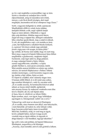 254
az, ki e zajt meghallja a szomszédban vagy az úton.
Szerte a városban ne szaladjon híre a kérők
elpusztításának, amíg mi tanyánkra nem érünk,
messze, a sok fával díszlő jószágra, ahol majd
meglátjuk, hasznunkra mit ád az olümposzi nagy Zeusz.”
Szólt; s nagyonis hallgattak rá, tették a parancsát.
Megfürdöttek előbb és vettek tiszta ruhákat,
ünneplőt öltöttek a nők; majd vájtbelü lantját
fogta az isteni dalnok s fölkeltette a vágyat
édes szép dalolásra, hibátlan nagyszerü táncra.
Zajjal telt meg a roppant ház, dobogott szakadatlan
lába a táncban igyekvőknek, meg a szépövü nőknek.
S volt, aki meghallotta a zajt, s ezt mondta az úton:
„Lám, hát férjhezment a sokatkért büszke királynő,
ó, a gonosz! törvényes urának nagy palotáját
őrzeni végig nem volt nyugta, kivárnia jöttét.”
Így szóltak, de bizony nem tudták, hogy mi esett meg.
Most meg a nagyszivü bajnok Odüsszeuszt háza ölében
megfürdette a gazdasszony, megkente olajjal,
Eurünomé, szép inget adott rá, drága palástot;
és nagy szépséget hintett a fejére Athéné,
szemre nagyobbá tette, erősebbé, s a fejére
göndör fürtöket is, mint jácint-szirmokat, öntött.
Mint amidőn aranyat körülönt az ezüstre egy ember,
művész, kit tanitott Héphaisztosz s Pallasz Athéné
minden mesterségre, s ezért kezeműve nagyon szép,
így öntötte a bájt vállára, fejére az úrnő.
S ő lépett ki a kádból, mint valamely magas isten.
S honnan előbb fölkelt, le is ült ismét ama székre,
épp szemben feleségével, s neki íly szavakat szólt:
„Ó, te csodás asszony, be keményfalu kőszivet adtak
néked, az összes nőnél inkább, égilakóink:
más asszony bizony íly makacsul vonakodva nem ülne
távol a férjétől, aki oly sok bajnak utána
ér haza, húsz év elteltével, az itthoni földre.
Rajta azonban, anyó, vess ágyat, hogy lefeküdjem
egymagam is; feleségemnek vasból van a szíve.”
Válaszul így szólt most az okosszivü Pénelopeia:
„Ó, te csodás, nincs bennem sem dölyf, sem lekicsinylés,
s nem bámullak: jól tudom én, míly külsejü voltál,
hogy hosszúevezőjü hajón innen tovaszálltál.
Most hát, Eurükleia, eredj, és vesd meg az ágyát,
kívül a jólépült hálón, melyet ő maga ácsolt:
vessétek meg az ágyát ottkinn, és tegyetek rá
drága köpenyt s vele bundákat, ragyogó takarókat.”
Így szólt s tette urát próbára; de bajnok Odüsszeusz
fölsóhajtott, megszólítva a hű feleséget:
„Asszony, olyat mondtál, amivel csak gyötröd a lelkem.
 