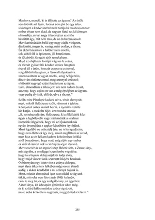 255
Máshova, mondd, ki is állította az ágyam? Az értők
sem tudnák azt tenni, hacsak nem jön be egy isten,
s könnyen a kedve szerint nem hordja ki máshova onnan:
ember olyan nem akad, de nagyon fiatal se; ki könnyen
elmozdítja, mivel nagy titkot rejt az az értőn
készített ágy, mit nem más, de az én kezem ácsolt.
Mert keritésünkön belül egy nagy olajfa virágzott,
dúslombú, magas is, vastag, mint oszlop, a törzse.
Én eköré kívántam a hálótermem emelni,
sok kőből föl is építettem, jól betetőztem,
és jólzáródó, faragott ajtót remekeltem.
Majd az olajfának lombját vágtam le utána,
és törzsét gyökerétől kezdve simára faragtam
érccel jól s értőn, hosszát csaptatva zsinórral,
s ágylábbá kifaragtam, a fúróval kilyukasztva.
Innen kezdtem az ágyat emelni, amíg befejeztem,
díszítvén elefántcsonttal, meg arannyal-ezüsttel;
s bíbortól ragyogó szíjat feszitettem az ágyra.
Lám, elmondtam a titkos jelt: ám nem tudom én azt,
asszony, hogy vajon ott van-e még épségben az ágyam,
vagy pedig elvitték, elfűrészelve a törzset.”
Szólt; mire Pénelopé kedves szive, térde elernyedt;
mert, mikről Odüszeusz szólt, ráismert a jelekre.
Könnyeket ontva szaladt hozzá, a nyakába vetette
két karját, s csókolta fejét, ezt mondta urának:
„Ó, ne neheztelj rám, Odüszeusz, ki a földilakók közt
úgyis a legbölcsebb vagy: ránkmérték a siralmat
isteneink: irigyelték, hogy mi az ifjukorunknak
együtt örvendjünk s aggkor küszöbére igy érjünk.
Most legalább ne neheztelj érte, ne is haragudj rám;
hogy nem öleltelek így meg, amint megláttam az arcod,
mert hisz az én lelkem kedves kebelemben örökké
attól borzadozott, hogy majd még eljön egy ember
és szóval rászed: sok a csúf nyereségre törekvő.
Mert sose tér az az argoszi szép Helené sem, a Zeusz-lány,
más ágyába, a vendéggel szerelembe vegyülve,
hogyha a bajnok akháj sarjakról tudja előre,
hogy majd visszaviszik szeretett földjére honának.
Őt bizonyára egy isten vitte a csúnya dologra,
mert ilyen átkos terv lelkében még sosem ébredt
addig, s akkor kezdődött a mi szörnyü bajunk is.
Most, miután elmondtad igaz szavaiddal az ágyunk
titkát, mit soha nem látott más földi halandó,
csak te meg én, és egy szolgáló-lány, az egyetlen:
Aktór lánya, kit édesapám jöttömkor adott még,
és ki szilárd hálótermünkre azóta vigyázott,
most, noha kétkedtem nagyonis, meggyőzted a lelkem.”
 