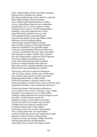 256
Szólt; s Odüszeuszban erősebb vágy ébredt zokogásra,
lelkének-kedves feleségét sírva karolta.
Mint ahogy úszóknak nagy örömre tünik föl a szép föld,
kiknek jófalu bárkáját széttörte Poszeidón,
míg a viharban szállt dagadó hullámon, az árban:
s úszva a szárazföldre csupán kevesen szabadulnak,
míg beborítja a sós víz szennye egészen a testük,
s boldogan érnek a partra, a vészből megmenekülve:
Pénelopé is ilyen nagy örömmel nézte a férjét,
drága fehér karját a nyakáról vissza se vonta.
S tán zokogók elibé jön a rózsásujjú Hajnal,
hogyha ki nem gondol valamit nagy Pallasz Athéné:
föltartotta a hosszú éjt pályája határán,
s Ókeanoszban aranytrónú Hajnalt: paripáit
fogni szekérbe se hagyta, a fényt hordó rohanókat,
Lamposzt és Phaethónt, Éósz gyorslábu csikóit.
S most így szólt feleségéhez leleményes Odüsszeusz:
„Asszony; a próbáknak, tudd meg, végére nem értünk,
mert megmérni se tudjuk a munkát még, mi előttem
van, sok, szörnyü nehéz, s nekem azt el kell végeznem.
Teiresziász lelkétől így hallottam a jósszót
aznap, amint Hádész palotája ölébe leszálltam,
társaim és a magam hazatérte felől tudakozva.
Rajta tehát, asszony, menjünk lefeküdni, hogy immár
édesizű álomba gyönyörködjünk heverőnkön.”
Válaszul így szólt most az okosszivü Pénelopeia:
„Ott van az ágy, meglesz, amikor csak a lelked akarja,
most, miután a nagy istenek azt tették, hogy elértél
jólépült palotádnak ölébe, az itthoni földre.
S már ha ilyet gondolsz s lelkedbe vetette az isten,
mond meg egészen, e munka mi lesz, hiszen azt hiszem, úgyis
megtudom ezt később, s nem rosszabb tudni akár most.”
Válaszul erre eképen szólt leleményes Odüsszeusz:
„Ó, te csodás asszony, minek is noszogatsz, hogy e dolgot
elmondjam? Jó, megteszem én, sose rejtem előled,
csakhogy a lelked majd nem örül; mert hisz magam én sem
örvendek: sok földi halandó városait kell
megjárnom, faragott evezőt hordozva kezemben,
míg oda nem jutok el, hol tengert még sose láttak
s ételüket sem eszik megsózva a tengeri sóval:
és sohasem láttak pirosarcú fürge hajókat,
sem könnyű evezőt, mely szárnya a fürge hajónak.
S ím, e világos jelről szólt, sose rejtem előled:
szembe ha vándor jön velem és azt mondja nekem majd,
magszóró a lapát, mit fényes vállamon őrzök,
szúrjam a jó evezőt, így mondta, a földbe, Poszeidón
istennek pedig áldozzak szép áldozatokkal,
vágva bikát és kost, és kant, mely hágja az emsét,
 