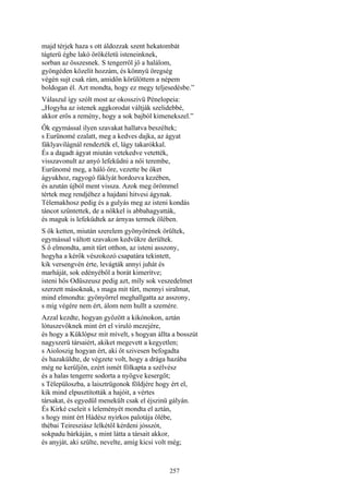 257
majd térjek haza s ott áldozzak szent hekatombát
tágterü égbe lakó örökéletü isteneinknek,
sorban az összesnek. S tengerről jő a halálom,
gyöngéden közelít hozzám, és könnyü öregség
végén sujt csak rám, amidőn körülöttem a népem
boldogan él. Azt mondta, hogy ez megy teljesedésbe.”
Válaszul így szólt most az okosszivü Pénelopeia:
„Hogyha az istenek aggkorodat váltják szelidebbé,
akkor erős a remény, hogy a sok bajból kimenekszel.”
Ők egymással ilyen szavakat hallatva beszéltek;
s Eurünomé ezalatt, meg a kedves dajka, az ágyat
fáklyavilágnál rendezték el, lágy takarókkal.
És a dagadt ágyat miután vetekedve vetették,
visszavonult az anyó lefeküdni a női terembe,
Eurünomé meg, a háló őre, vezette be őket
ágyukhoz, ragyogó fáklyát hordozva kezében,
és azután újból ment vissza. Azok meg örömmel
tértek meg rendjéhez a hajdani hitvesi ágynak.
Télemakhosz pedig és a gulyás meg az isteni kondás
táncot szűntettek, de a nőkkel is abbahagyatták,
és maguk is lefeküdtek az árnyas termek ölében.
S ők ketten, miután szerelem gyönyörének örültek,
egymással váltott szavakon kedvükre derültek.
S ő elmondta, amit tűrt otthon, az isteni asszony,
hogyha a kérők vészokozó csapatára tekintett,
kik versengvén érte, levágták annyi juhát és
marháját, sok edényéből a borát kimerítve;
isteni hős Odüszeusz pedig azt, míly sok veszedelmet
szerzett másoknak, s maga mit tűrt, mennyi siralmat,
mind elmondta: gyönyörrel meghallgatta az asszony,
s míg végére nem ért, álom nem hullt a szemére.
Azzal kezdte, hogyan győzött a kikónokon, aztán
lótuszevőknek mint ért el viruló mezejére,
és hogy a Küklópsz mit mívelt, s hogyan állta a bosszút
nagyszerü társaiért, akiket megevett a kegyetlen;
s Aioloszig hogyan ért, aki őt szivesen befogadta
és hazaküldte, de végzete volt, hogy a drága hazába
még ne kerüljön, ezért ismét fölkapta a szélvész
és a halas tengerre sodorta a nyögve kesergőt;
s Télepüloszba, a laisztrügonok földjére hogy ért el,
kik mind elpusztították a hajóit, a vértes
társakat, és egyedül menekült csak el éjszinü gályán.
És Kirké cseleit s leleményét mondta el aztán,
s hogy mint ért Hádész nyirkos palotája ölébe,
thébai Teiresziász lelkétől kérdeni jósszót,
sokpadu bárkáján, s mint látta a társait akkor,
és anyját, aki szülte, nevelte, amíg kicsi volt még;
 