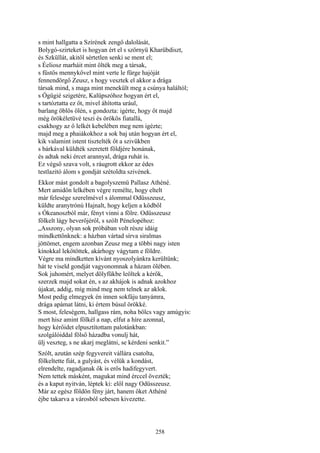 258
s mint hallgatta a Szírének zengő dalolását,
Bolygó-szirteket is hogyan ért el s szörnyü Kharübdiszt,
és Szküllát, akitől sértetlen senki se ment el;
s Éeliosz marháit mint ölték meg a társak,
s füstös mennykővel mint verte le fürge hajóját
fennendörgő Zeusz, s hogy vesztek el akkor a drága
társak mind, s maga mint menekült meg a csúnya haláltól;
s Ógügié szigetére, Kalüpszóhoz hogyan ért el,
s tartóztatta ez őt, mivel áhította urául,
barlang öblös ölén, s gondozta: igérte, hogy őt majd
még örökéletüvé teszi és örökös fiatallá,
csakhogy az ő lelkét kebelében meg nem igézte;
majd meg a phaiákokhoz a sok baj után hogyan ért el,
kik valamint istent tisztelték őt a szivükben
s bárkával küldték szeretett földjére honának,
és adtak neki ércet arannyal, drága ruhát is.
Ez végső szava volt, s ráugrott ekkor az édes
testlazitó álom s gondját szétoldta szivének.
Ekkor mást gondolt a bagolyszemü Pallasz Athéné.
Mert amidőn lelkében végre remélte, hogy eltelt
már felesége szerelmével s álommal Odüsszeusz,
küldte aranytrónú Hajnalt, hogy keljen a ködből
s Ókeanoszból már, fényt vinni a fölre. Odüsszeusz
fölkelt lágy heverőjéről, s szólt Pénelopéhoz:
„Asszony, olyan sok próbában volt része idáig
mindkettőnknek: a házban vártad sírva siralmas
jöttömet, engem azonban Zeusz meg a többi nagy isten
kínokkal lekötöttek, akárhogy vágytam e földre.
Végre ma mindketten kívánt nyoszolyánkra kerültünk;
hát te viseld gondját vagyonomnak a házam ölében.
Sok juhomért, melyet dölyfükbe leöltek a kérők,
szerzek majd sokat én, s az akhájok is adnak azokhoz
újakat, addig, míg mind meg nem telnek az aklok.
Most pedig elmegyek én innen sokfáju tanyámra,
drága apámat látni, ki értem búsul örökké.
S most, feleségem, hallgass rám, noha bölcs vagy amúgyis:
mert hisz amint fölkél a nap, elfut a híre azonnal,
hogy kérőidet elpusztítottam palotánkban:
szolgálóiddal fölső házadba vonulj hát,
ülj veszteg, s ne akarj meglátni, se kérdeni senkit.”
Szólt, azután szép fegyvereit vállára csatolta,
fölkeltette fiát, a gulyást, és vélük a kondást,
elrendelte, ragadjanak ők is erős hadifegyvert.
Nem tettek másként, magukat mind érccel övezték;
és a kaput nyitván, léptek ki: elől nagy Odüsszeusz.
Már az egész földön fény járt, hanem őket Athéné
éjbe takarva a városból sebesen kivezette.
 