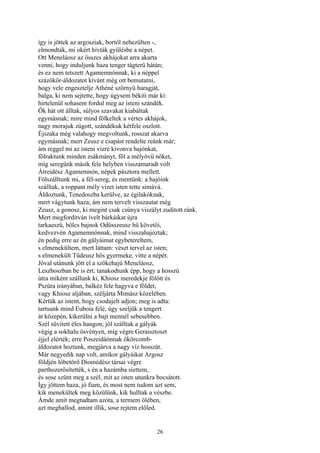 26
így is jöttek az argosziak, bortól nehezülten -,
elmondták, mi okért hívták gyűlésbe a népet.
Ott Meneláosz az összes akhájokat arra akarta
venni, hogy induljunk haza tenger tágterü hátán;
és ez nem tetszett Agamemnónnak, ki a néppel
százökör-áldozatot kívánt még ott bemutatni,
hogy vele engesztelje Athéné szörnyü haragját,
balga, ki nem sejtette, hogy úgysem békiti már ki:
hirtelenül sohasem fordul meg az isteni szándék.
Ők hát ott álltak, súlyos szavakat kiabáltak
egymásnak; mire mind fölkeltek a vértes akhájok,
nagy morajuk zúgott, szándékuk kétfele oszlott.
Éjszaka még valahogy megvoltunk, rosszat akarva
egymásnak; mert Zeusz e csapást rendelte reánk már;
ám reggel mi az isteni vízre kivonva hajónkat,
fölraktunk minden zsákmányt, föl a mélyövü nőket,
míg seregünk másik fele helyben visszamaradt volt
Átreidész Agamemnón, népek pásztora mellett.
Fölszálltunk mi, a fél-sereg, és mentünk: a hajóink
szálltak, a roppant mély vizet isten tette simává.
Áldoztunk, Tenedoszba kerülve, az égilakóknak,
mert vágytunk haza; ám nem tervelt visszautat még
Zeusz, a gonosz, ki megint csak csúnya viszályt zuditott ránk.
Mert megfordítván ívelt bárkáikat újra
tarkaeszű, bölcs bajnok Odüsszeusz hű követői,
kedvezvén Agamemnónnak, mind visszahajóztak;
én pedig erre az én gályáimat egybetereltem,
s elmenekültem, mert láttam: vészt tervel az isten;
s elmenekült Tűdeusz hős gyermeke, vitte a népét.
Jóval utánunk jött el a szőkehajú Meneláosz,
Leszboszban be is ért; tanakodtunk épp, hogy a hosszú
útra miként szállunk ki, Khiosz meredekje fölött és
Pszüra irányában, balkéz fele hagyva e földet,
vagy Khiosz aljában, széljárta Mimász közelében.
Kértük az istent, hogy csodajelt adjon; meg is adta:
tartsunk mind Euboia felé, úgy szeljük a tengert
át közepén, kikerülni a bajt mennél sebesebben.
Szél süvitett éles hangon; jól szálltak a gályák
végig a sokhalu ösvényen, míg végre Geraisztoszt
éjjel elérték; erre Poszeidáónnak ökörcomb-
áldozatot hoztunk, megjárva a nagy víz hosszát.
Már negyedik nap volt, amikor gályáikat Argosz
földjén lóbetörő Diomédész társai végre
parthozerősítették, s én a hazámba siettem,
és sose szűnt meg a szél, mit az isten utunkra bocsátott.
Így jöttem haza, jó fiam, és most nem tudom azt sem,
kik menekültek meg közülünk, kik hulltak a vészbe.
Ámde amit megtudtam azóta, a termem ölében,
azt meghallod, amint illik, sose rejtem előled.
 