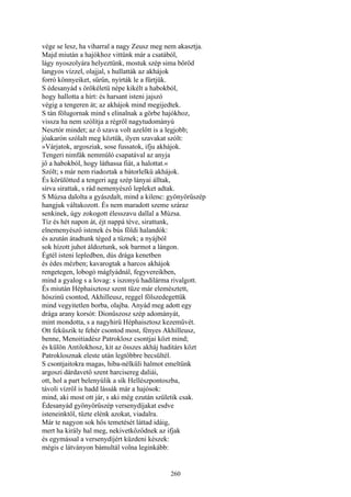 260
vége se lesz, ha viharral a nagy Zeusz meg nem akasztja.
Majd miután a hajókhoz vittünk már a csatából,
lágy nyoszolyára helyeztünk, mostuk szép sima bőröd
langyos vízzel, olajjal, s hullatták az akhájok
forró könnyeiket, sűrűn, nyírták le a fürtjük.
S édesanyád s örökéletü népe kikélt a habokból,
hogy hallotta a hírt: és harsant isteni jajszó
végig a tengeren át; az akhájok mind megijedtek.
S tán fölugornak mind s elinalnak a görbe hajókhoz,
vissza ha nem szólítja a régről nagytudományú
Nesztór mindet; az ő szava volt azelőtt is a legjobb;
jóakarón szólalt meg köztük, ilyen szavakat szólt:
»Várjatok, argosziak, sose fussatok, ifju akhájok.
Tengeri nimfák nemmúló csapatával az anyja
jő a habokból, hogy láthassa fiát, a halottat.«
Szólt; s már nem riadoztak a bátorlelkü akhájok.
És körülötted a tengeri agg szép lányai álltak,
sírva sirattak, s rád nemenyésző lepleket adtak.
S Múzsa dalolta a gyászdalt, mind a kilenc: gyönyörűszép
hangjuk váltakozott. És nem maradott szeme száraz
senkinek, úgy zokogott élesszavu dallal a Múzsa.
Tíz és hét napon át, éjt nappá téve, sirattunk,
elnemenyésző istenek és bús földi halandók:
és azután átadtunk téged a tűznek; a nyájból
sok hízott juhot áldoztunk, sok barmot a lángon.
Égtél isteni lepledben, dús drága kenetben
és édes mézben; kavarogtak a harcos akhájok
rengetegen, lobogó máglyádnál, fegyvereikben,
mind a gyalog s a lovag: s iszonyú hadilárma rivalgott.
És miután Héphaisztosz szent tüze már elemésztett,
hószinü csontod, Akhilleusz, reggel fölszedegettük
mind vegyitetlen borba, olajba. Anyád meg adott egy
drága arany korsót: Dionűszosz szép adományát,
mint mondotta, s a nagyhirü Héphaisztosz kezeművét.
Ott feküszik te fehér csontod most, fényes Akhilleusz,
benne, Menoitiadész Patroklosz csontjai közt mind;
és külön Antilokhosz, kit az összes akháj haditárs közt
Patroklosznak eleste után legtöbbre becsültél.
S csontjaitokra magas, hiba-nélküli halmot emeltünk
argoszi dárdavető szent harcisereg daliái,
ott, hol a part belenyúlik a sík Hellészpontoszba,
távoli vízről is hadd lássák már a hajósok:
mind, aki most ott jár, s aki még ezután születik csak.
Édesanyád gyönyörűszép versenydíjakat esdve
isteneinktől, tűzte elénk azokat, viadalra.
Már te nagyon sok hős temetését láttad idáig,
mert ha király hal meg, nekivetkőződnek az ifjak
és egymással a versenydíjért küzdeni készek:
mégis e látványon bámultál volna leginkább:
 