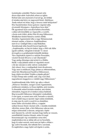 261
tiszteletedre ezüstlábú Thetisz istennő míly
díszes díjat adott: kedveltek erősen az égben.
Holtod után sem enyészett el neved így, de örökké
él minden nép közt a te nagyszerü híred, Akhilleusz.
Ámde nekem mi öröm, hogy a hosszu csatát befejeztem?
Hisz hazatértemkor Zeusz gyászos végemet adta,
elvetemült feleségem s Aigiszthosz keze által.”
Ők egymással ilyen szavakat hallatva beszéltek;
s ekkor jött közelükbe az Argoszölő, a vezérlő,
s hozta azok lelkét, akiket fönt ölt meg Odüsszeusz.
Mindketten tüstént bámulva siettek elébük.
Átreidész Agamemnón lelke a nagy Melaneusznak
ráismert sarjára, a hírneves Amphimedónra:
mert őt ez vendégül látta a szép Ithakában.
Átreidésznak lelke beszélt hozzá legelőször:
„Amphimedón, mi baj ért titeket, hogy a föld vak ölébe
együtt szálltok, válogatott évtársak? A várost
átvizsgálva se gyűjthetnénk kitünőbb daliákat.
Tán a hajóitokon sujtott le a mélybe Poszeidón,
vészteli fúvását fölverve a vad viharoknak?
Vagy pedig ellenséges nép teritett le a földön,
ökrük s szép juhukat mikor el vágytátok orozni
s ők tán városuk és nőik védvén verekedtek?
Adj választ; hisz a vendégednek lenni dicsekszem.
Vagy nem is emlékszel, hogy jártam az otthonotokban,
isteni hős Meneláosszal buzdítva Odüsszeuszt,
hogy jőjjön mivelünk Trójába a jópadu gályán?
S teljes hónap után szeltük csak a tág vizet által,
nagynehezen meggyőzve a várdúló nagy Odüsszeuszt.”
Amphimedónnak lelke felelt, így adta a választ:
„Hírneves Átreidész, sereget-vezető Agamemnón,
emlékszem mindarra, te Zeusz-táplálta, amit mondsz.
S elmondok neked őszintén mindent, ami történt,
elmondom, hogyan ért el minket csúnya halálunk.
Rég tovaszállt Odüszeusz feleségéért vetekedtünk;
ő sem igent, se nemet nem szólt, borzadva a násztól,
mert a halált meg az éjszinü véget szánta minékünk,
és még más íly cselt is eszelt ki az elméjében:
terme ölébe szövőszékét állítva, e roppant
széken hosszu finom vásznat szőtt, s mondta minékünk:
»Kérőim, nemes ifjak, a hős Odüszeusz odavan már,
mégse siettessétek a nászom, amígcsak e leplet
nem fejezem be, szövött vásznam hogy kárba ne vesszen,
szemfödeléül Láertész hősnek, mikor őt majd
hosszuranyujtó vég veszedelmes sorsa eléri;
megbotránkozván az akháj nők azt ne beszéljék,
hogy ki sokat szerzett, most nem jut leple a sírban.«
Így szólt ő hozzánk, hős lelkünk hitt a szavának.
És napközben a nagy leplet szövögette is aztán,
 