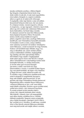 262
éjszaka szétfejtette azonban, a fáklyavilágnál.
Így hitegette a bajnokokat három kerek évig;
ámde midőn évszak jött, évszak ment negyedízben,
elsorvadtak a hónapok és a napok tovatűntek,
akkor az egyik nő, ki tudott erről, kifecsegte.
S megleptük, mikor épp fejtette a szép szövedéket.
Kénytelenül befejezte tehát most, bár nem akarta.
És a köpenyt miután, vásznát megszőve, kihozta
és megmosta, s az úgy ragyogott, valamint a nap és hold,
akkor egy ártó szellem már valahonnan Odüsszeuszt
hozta határunkhoz, hol házát lakja a kondás.
És odament szeretett fia isteni hős Odüszeusznak,
barna hajójával hazatérve Pülosz fövenyéről;
ketten a kérők csúnya halálát tervezgetve
jöttek a nagyhirü várost látni, azazhogy Odüsszeusz
később jött, mert Télemakhosz hamarabb nekiindult.
S őt kondása vezette az úton, csúnya ruhában,
mint valameny nyomorult vén koldust: botrahajolva
ment Odüszeusz, s testét nyomorult rút rongy boritotta.
Senkise volt közülünk képes főlfedni, hogy ő az,
még az idősebbek sem, amint váratlan előtűnt;
csúnya szidalmakkal csúfoltuk, meghajigáltuk.
Egy darabig csak tűrte saját palotája ölében,
tűrő lélekkel, hogy sértjük s meghajigáljuk:
ámde mikor pajzsos Zeusz már fölverte a mérgét,
akkor Télemakhosszal a szép hadifegyvereket mind
kamrájába behordta, s a zárakat elreteszelte;
és rávette utána igen ravaszul feleségét:
íjat tennie s szürke vasat kérői elé, hogy
balsorsunkban e verseny a vesztünk kezdete légyen.
Egy sem akadt közülünk, aki képes volt a hatalmas
íj idegét felvonni: erőnk sokkal kevesebb volt.
És amidőn a nagy íj Odüszeusz markába került már,
mind rivalogtunk és megtiltottuk fenyegetve,
hogy neki átadják, noha hosszan kéri, az íjat;
pusztán csak maga Télemakhosz bíztatta paranccsal.
Megmarkolta tehát a sokattűrt fényes Odüsszeusz,
s könnyen fölhúrozta az íjat, a sok vason átlőtt;
majd odaállt a küszöbre, kiszórta a gyors nyilakat mind,
zordul nézve körül, s hős Antinooszt lenyilazta.
És azután nyögető nyilait másokra röpítve
célzott, lőtt; szaporán hullottak előtte a kérők.
Már kiderült: valamely isten volt megsegitőjük:
mert akkor tüstént, erejükben bízva, a házban
öldöstek mindenfele: hangzott csúnya nyögésünk,
míg a fejünk beszakadt, s párolgott vérrel a föld is.
Így vesztünk mi el, Átreidész, és tudd meg: a testünk
most is fönt fekszik csúnyán Odüszeusz palotáján:
mert még kedveseink sem tudják otthon a sorsunk,
 
