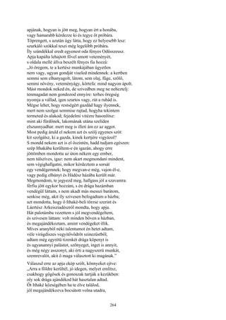 264
apjának, hogyan is jött meg, hogyan ért a honába,
vagy hamarabb kérdezze ki és tegye őt próbára.
Töprengett, s azután úgy látta, hogy ez helyesebb lesz:
szurkáló szókkal teszi még legelőbb próbára.
Íly szándékkal eredt egyenest oda fényes Odüsszeusz.
Apja kapálta lehajtott fővel amott veteményét,
s oldala mellé állva beszélt fényes fia hozzá:
„Jó öregem, te a kertész munkájában ügyetlen
nem vagy, ugyan gondját viseled mindennek: a kertben
semmi sem elhanyagolt, látom, sem olaj, füge, szőlő,
semmi növény, veteményágy, körtefa: mind nagyon ápolt.
Mást mondok neked én, de szivedben meg ne neheztelj:
tenmagadat nem gondozod ennyire: terhes öregség
nyomja a vállad, igen szurtos vagy, rút a ruhád is.
Mégse lehet, hogy restségért gazdád hagy ilyennek,
mert nem szolgai semmise rajtad, hogyha tekintem
termeted és alakod; fejedelmi vitézre hasonlítsz:
mint aki fürdőnek, lakomának utána szelíden
elszunnyadhat: mert meg is illeti ám ez az aggot.
Most pedig áruld el nekem azt és szólj egyenes szót:
kit szolgálsz, ki a gazda, kinek kertjére vigyázol?
S mondd nekem azt is el őszintén, hadd tudjam egészen:
szép Ithakába kerültem-e én igazán, ahogy erre
jöttömben mondotta az úton nékem egy ember,
nem túlszíves, igaz: nem akart megmondani mindent,
sem végighallgatni, mikor kérdeztem a sorsát
egy vendégemnek; hogy megvan-e még, vajon él-e,
vagy pedig elhúnyt és Hádész házába került már.
Megmondom, te jegyezd meg, hallgass jól a szavamra:
férfiu jött egykor hozzám, s én drága hazámban
vendégül láttam, s nem akadt más messzi barátom,
senkise még, akit íly szivesen befogadtam a házba;
azt mondotta, hogy ő Ithaké-beli törzse szerint és
Láertész Arkeisziadészról mondta, hogy apja.
Hát palotámba vezettem s jól megvendégeltem,
és szivesen láttam: volt minden bőven a házban,
és megajándékoztam, amint vendégeket illik.
Míves aranyból néki talentumot én hetet adtam,
véle virágdíszes vegyitővödröt szinezüstből,
adtam még egyrétü tizenkét drága köpenyt is
és ugyanannyi palástot, szőnyeget, inget is annyit,
és még négy asszonyt, aki érti a nagyszerü munkát,
szemrevalót, akit ő maga választott ki magának.”
Válaszul erre az apja ekép szólt, könnyeket ejtve:
„Arra a földre kerültél, jó idegen, melyet említsz,
csakhogy gőgösek és gonoszak tartják a kezükben:
oly sok drága ajándékod hát hasztalan adtad.
Őt Ithaké községében ha te élve találod,
jól megajándékozva bocsátott volna utadra,
 