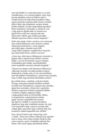 266
mert oda küldtél el s veled édesanyám is, az úrnő,
Autolükoszhoz, az ő szeretett apjához, azért, hogy
hozzak ajándékot, melyet itt bólintva igért ő.
S hadd sorolom fel még kitünő kertedben a fákat,
egykor amelyeket énnekem adtál: kértem a kertben
tőled e fákat, még sihederként, mentem utánad,
köztük sétáltunk, nevüket megmondtad egyenként.
Körte tizenhárom volt köztük, az almafa tíz volt,
s még negyven fügefát adtál, és sorranevezve
ígértél ötven szőlő-sort, nap-nap után más
tőkén értek a fürtök, igen sokfajta gerezddel
áldották meg Zeusz Hórái a messze magasból.”
Szólt; mire annak a térde s a kedves szíve elernyedt,
mert, mikről Odüszeusz szólt, ráismert a jelekre.
Átkulcsolta fiát karjával, s vonta magához
már elalélt apját a sokattűrt isteni férfi;
s hogy lelkét szedegetve magáhoztért az öreg hős,
újra ekép fordult hozzá, szólalva szavával:
„Zeusz atya, éltek még az Olümposzon, isteneink, ti,
hogyha elérte a hetyke kevély kérőket a bosszú.
Mégis, a szívem fél rettentőn: meg ne rohanjon
itt bennünket egész Ithaké, míg hírnökeikkel
mind a kephallén városokat mireánk haragítják.”
Válaszul erre eképen szólt leleményes Odüsszeusz:
„Bátorság, ilyenekre szivednek gondja ne légyen.
Induljunk be a házba, mely itt van a kert közelében:
mert oda küldtem Télemakhoszt, a gulyást meg a kondást,
még az előbb, hogy készítsék lakománkat azonnal.”
Így szóltak ketten, s indultak a szép kicsi házba.
És hogy a kényelmes háznak küszöbére kerültek,
ott lelték már Télemakhoszt, a gulyást meg a kondást,
éppen húst szeleteltek, a fényes bort vegyitették.
Közben a nagyszivü Láertészt megmosta lakában
a szikelíai szolgáló, megkente olajjal,
s drága palástot adott rá; jött közelébe Athéné,
és megerősítette a népek pásztora minden
tagját: izmossá, magasabbá tette azonnal.
Így lépett ki a kádbóĺ, és szeretett fia bámult,
meglátván, hogy akár a haláltalan istenek, oly szép;
és őt megszólítva ekép, szárnyas szavakat szólt:
„Drága apám, úgy látom, hogy valamely örök isten
termeted és alakod magasabbá tette, delibbé.”
Erre a jóeszü Láertész neki válaszul így szólt:
„Volnék - Zeusz atya, Pallasz Athénaié meg Apollón! -
most is olyan, mint voltam erősfalu Nérikosz ellen
rontva a parton s győzve kephallén emberek élén:
lettem volna olyan tegnap, palotánknak ölében,
 