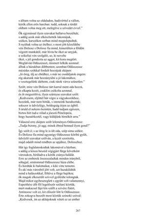 267
s álltam volna az oldaladon, hadivérttel a vállon,
kérők ellen erős harcban: tudd, soknak a térdét
oldtam volna meg ott, melegítve a szívedet evvel.”
Ők egymással ilyen szavakat hallatva beszéltek;
s addig azok már elkészítették lakomájuk,
széken, karszéken sorban mind megtelepedtek.
S nyúltak volna az ételhez; s most jött közelükbe
vén Doliosz s Doliosz fia mind, kimerülten a földön
végzett munkától, már hívta be őket az anyjuk,
a szikelíai vén szolgáló, az, ki nevelte
őket, s jól gondozta az aggot, kit kora megtört.
Meglátván Odüszeuszt, ráismert lelkük azonnal:
álltak a házukban döbbenten; azonban Odüsszeusz
mézédes szókkal fordult hozzájuk eképen:
„Jó öreg, ülj az ebédhez, s már ne csodáljatok engem:
rég akarunk már hozzányúlni a jó lakomához,
s vesztegelünk idebenn, csak rátok várva szünetlen.”
Szólt; mire vén Doliosz tárt karral ment oda hozzá,
és elkapta kezét, csuklón csókolta azonnal,
és őt megszólítva, ilyen szárnyas szavakat szólt:
„Kedvesem, eljöttél hát végre a vágyakozókhoz,
hozzánk, már nem hittük, s isteneink hazahoztak;
sokszor is üdvözlégy, boldogság érjen az égből.
S áruld el nekem őszintén, hadd tudjam egészen,
biztos hírt tud-e rólad a jóeszü Pénelopeia,
hogy hazaérkeztél, vagy küldjünk hírnököt arra.”
Válaszul erre eképen szólt leleményes Odüsszeusz:
„Tudja bizony, jó agg; minek ébred benned ilyen gond?”
Így szólt ő; s az öreg le is ült oda, szép sima székre.
És Doliosz fia mind ugyanígy Odüszeusz köribé gyűlt,
üdvözlő szavakat szólván, a kezét szoritotta,
majd odaült mind rendben az apjához, Dolioszhoz.
Hát így foglalatoskodtak lakomával a házban;
s addig a kósza beszéd végigjárt fürge követként
városukon, hirüladva a kérők csúnya halálát.
Erre az emberek összeszaladtak minden irányból,
sóhajjal, siralommal Odüsszeusz háza elébe.
És hordták ki halottaikat, s kiki vitte temetni.
És aki más városból jött volt, azt hazaküldték
mind a halászokkal, föltéve a fürge hajókra;
ők maguk elkeserült szívvel gyűlésbe tolongtak.
Majd mikor egybesereglett s együtt volt valamennyi,
Eupeithész állt föl legelőször szólani köztük;
mert makacsul fájó kín szállt a szivére fiáért,
Antinoosz volt ez, kit először lőtt le Odüsszeusz.
Érte zokogva beszélt most köztük szónoki szóval:
„Kedvesek, ím az akhájoknak vétett ez az ember
 