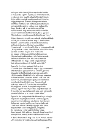 268
szörnyen: először sok jó harcost vitt el a bárkán
s elveszitette a görbe hajókat, az embereket mind,
s másokat, íme, megölt, a kephallén nép kitünőit.
Rajta tehát, menjünk, mielőtt ez elérne Püloszba,
vagy pedig isteni Élisz alá, hol epeioszi nép él;
mert hisz ránktapad ám ezután a gyalázat örökre:
még az utódok előtt is csúfság lesz, ha beszélik,
hogy fiaink és sok jó testvérünk megölőjét
nem büntettük meg: számomra nem édes az élet,
és szivesebben a holtakhoz térnék, ha ez így lesz.
Menjünk, meg ne előzzenek ők, kihajózva a vízre.”
Könnyeket ontva beszélt, megszánták mind az akhájok.
Ekkor jött közelükbe Medón meg az isteni dalnok
házából Odüszeusznak, az álomtól szabadultan;
és közibük lépett, s elfogta a bámulat őket.
S most nekik ezt mondotta Medón, az okosszavu hírnök:
„Hallgassátok a szóm, Ithaké-beliek: hisz Odüsszeusz
ezt nem az isteni óhajtás ellen cselekedte:
én magam is láttam, mint állt a haláltalan isten
Mentór képében közelében a hős Odüszeusznak;
és hol az isteni férfi előtt bukkant föl az isten
őt buzdítván, hol meg a kérők kerge csapatját
űzte a termen végig, s ők hulltak seregestül.”
Így szólt; és elfogta a sápadt félelem őket.
S köztük ilyen szóval szólalt meg az agg Halitherszész
Masztoridész: egyedül látott ez a múltba, jövőbe;
jóakarón fordult hozzájuk, ilyen szavakat szólt:
„Hallgass rám, Ithaké-beli nép, hallgass a szavamra.
Rosszak voltatok, édeseim, mindez csak azért lett:
nem tévén, amit én meg a népek pásztora Mentór
mondtunk, hogy tiltsátok meg fiusarjaitoknak
sok nagy rossztettét és szűntelen ostoba vétkét,
kik vagyonát nyírták, feleségét is megalázták
annak a legjobb hősnek; s hitték, hogy haza nem tér.
S most legyen így, hallgassatok arra, amit kijelentek:
senkise induljon, ki se vonja a bajt a fejére.”
Így szólt; ám a nagyobb felük ekkor szörnyü zsivajjal
fölpattant, míg helybemaradtak a többiek együtt;
nem tetszett szívüknek a szó, hanem Eupeithészre
hallgattak: s aztán hadifegyverekért szaladoztak.
Teste köré miután kiki szép ragyogó rezet öltött,
tágastáncterü város előtt gyűltek, seregeltek.
És Eupeithész volt a vezérük: hitte a balga,
hogy bosszút ő áll, s bizony úgy volt, hogy haza többé
nem jön már, hanem ott kell néki betölteni sorsát.
S Zeusz Kroniónhoz ekép szólt ekkor Pallasz Athéné:
„Ó, miatyánk, Kronidész, fejedelmek legmagasabbja,
 