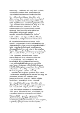 269
mondd meg a kérdésemre: mit is rejt bévül az elméd?
Folytatod-é a goromba csatát iszonyú hadizajjal,
vagy mindkettő közt a szövetséget kötöd-é most?”
Erre a fellegtorlaszoló Zeusz válaszul így szólt:
„Lányom, ilyet tőlem minek is kérdesz-tudakolgatsz?
Nem te magad tervelted el ennek a gondolatát, hogy
rajtuk majd Odüszeusz hazatérve megállja a bosszút?
Tégy, amiként akarod, de kimondom, hogy mi az illő:
most, miután bosszút állt már ez az isteni férfi,
kössön mind békét, s legyen ő a király ezután is,
és mi örök feledést boritunk a fiak s a fivérek
elpusztítására: szerethessék ezután is
egymást, mint ezelőtt, bőség és béke viruljon.”
Szólt, buzdítva a már rég elszánt Pallasz Athénét,
s útnakeredt ez, olümposzi csúcsrol alászökkenve.
Ők meg a méz-szívű lakomával az éhük elűzték,
majd így kezdte a szót a sokattűrt bajnok Odüsszeusz:
„Egy menjen ki, tekintse, nem értek-e már közelünkbe.”
Szólt; és egy fia vén Doliosznak ment ki a szóra:
állt meg a kőküszöbön, s már mind ott látta közelben.
Rögtön Odüsszeuszhoz fordult, szárnyas szavakat szólt:
„Itt vannak közelünkben, azonnal kapjuk a fegyvert!”
Szólt; fölpattantak, fölvértezkedtek azonnal,
négyen Odüsszeuszék és hat fia vén Doliosznak:
s fegyvert öltöttek Láertész és Doliosz vén,
őszhajuak bár, kényszerüségből harci vitézek;
s teste köré miután kiki szép ragyogó rezet öltött,
már a kaput nyitván, ment is ki; előttük Odüsszeusz.
S jött közelükbe egészen a nagy Zeusz lánya, Athéné,
s Mentóréhoz volt az alakja s a hangja hasonló.
Őt látván, megörült a sokattűrt isteni férfi,
s Télemakhoszhoz ekép szólt nyomban, drága fiához:
„Télemakhosz, most megtanulod, mert már oda mégy, hol
férfitusában megválik, kik a legderekabbak,
hogy ne gyalázd meg az őseidet, kik idáig a földön
harcierőben a bátrak közt is messze kitűntünk.”
Erre a jóeszü Télemakhosz neki válaszul így szólt:
„Látni fogod, ha kivánod, apám, hogy ez indulatommal
nem hozok én rátok szégyent, emiatt ne is aggódj.”
Szólt; mire Láertész megörült, ezt mondta azonnal:
„Míly nap ez, áldó isteneim! míly szép örömöm van:
gyermekem és unokám a vitézségben vetekednek.”
Oldala mellé állt s így szólt a bagolyszemü Pallasz:
„Ó, Arkeisziadész, legjobbik drága barátom,
most könyörögj a bagolyszemü lányhoz, most az atyához,
s nyúltárnyú gerelyed tüstént csóválva hajítsd el.”
 