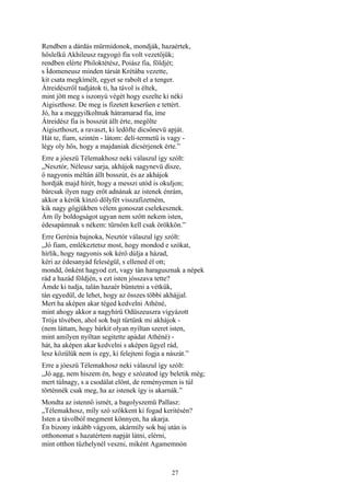 27
Rendben a dárdás mürmidonok, mondják, hazaértek,
hőslelkű Akhileusz ragyogó fia volt vezetőjük;
rendben elérte Philoktétész, Poiász fia, földjét;
s Ídomeneusz minden társát Krétába vezette,
kit csata megkímélt, egyet se rabolt el a tenger.
Átreidészről tudjátok ti, ha távol is éltek,
mint jött meg s iszonyú végét hogy eszelte ki néki
Aigiszthosz. De meg is fizetett keserűen e tettért.
Jó, ha a meggyilkoltnak hátramarad fia, íme
Átreidész fia is bosszút állt érte, megölte
Aigiszthoszt, a ravaszt, ki ledöfte dicsőnevü apját.
Hát te, fiam, szintén - látom: deli-termetü is vagy -
légy oly hős, hogy a majdaniak dícsérjenek érte.”
Erre a jóeszü Télemakhosz neki válaszul így szólt:
„Nesztór, Néleusz sarja, akhájok nagynevü dísze,
ő nagyonis méltán állt bosszút, és az akhájok
hordják majd hírét, hogy a messzi utód is okuljon;
bárcsak ilyen nagy erőt adnának az istenek énrám,
akkor a kérők kínzó dölyfét visszafizetném,
kik nagy gőgjükben vélem gonoszat cselekesznek.
Ám íly boldogságot ugyan nem szőtt nekem isten,
édesapámnak s nékem: tűrnöm kell csak örökkön.”
Erre Gerénia bajnoka, Nesztór válaszul így szólt:
„Jó fiam, emlékeztetsz most, hogy mondod e szókat,
hírlik, hogy nagyonis sok kérő dúlja a házad,
kéri az édesanyád feleségül, s ellened él ott;
mondd, önként hagyod ezt, vagy tán haragusznak a népek
rád a hazád földjén, s ezt isten jósszava tette?
Ámde ki tudja, talán hazaér büntetni a vétkük,
tán egyedül, de lehet, hogy az összes többi akhájjal.
Mert ha aképen akar téged kedvelni Athéné,
mint ahogy akkor a nagyhírű Odüszeuszra vigyázott
Trója tövében, ahol sok bajt tűrtünk mi akhájok -
(nem láttam, hogy bárkit olyan nyíltan szeret isten,
mint amilyen nyíltan segitette apádat Athéné) -
hát, ha aképen akar kedvelni s aképen ügyel rád,
lesz közülük nem is egy, ki felejteni fogja a nászát.”
Erre a jóeszü Télemakhosz neki válaszul így szólt:
„Jó agg, nem hiszem én, hogy e szózatod így beletik még;
mert túlnagy, s a csodálat elönt, de reményemen is túl
történnék csak meg, ha az istenek így is akarnák.”
Mondta az istennő ismét, a bagolyszemű Pallasz:
„Télemakhosz, míly szó szökkent ki fogad keritésén?
Isten a távolból megment könnyen, ha akarja.
Én bizony inkább vágyom, akármíly sok baj után is
otthonomat s hazatértem napját látni, elérni,
mint otthon tűzhelynél veszni, miként Agamemnón
 