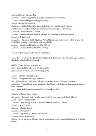 272
Éeliosz (Héliosz) - az isteni Nap
Eileithüia - a szülést megkönnyítő istennő. Artemisszal azonosították
Ekhetosz - mesebeli kegyetlen szörnyeteg király
Epeiosz - a trójai faló készítője
Epikaszté - a thébai Oidipusz király anyja és felesége; a tragikusoknál Iokaszté
Erekhtheusz - isteni tiszteletben részesülő athéni hős; szentélye az Erekhtheion
Erínüszek - bosszúistennők: a Furiák
Eriphülé - Amphiaráosznak, a jósnak felesége, aki férjét egy nyakláncért elárulta
Eurosz - a délkeleti szél
Eurüpülosz - Priamosz király húgának, Asztüokhénak arany szőlővesszőt adott, hogy a fiát -
Eurüpülosz kéteiosz királyt - Trója védelmére küldje
Eurütión - kentaurosz, félig emberi, félig állati lény
Eurütosz - Oikhalia királya; Héraklész ölte meg
Földrázó - Ennoszigaiosz, Poszeidón mellékneve
Gorgó-fej - a félelmetes démonnak, Medúszának Perszeusz által levágott feje, melynek
látásától a halandók kővé merednek
Hádész - Zeusz testvére, az alvilág ura
Hébé - Zeusz és Héra leánya, az ifjúság istennője
Héphaisztosz - a tűz és a kovácsmesterség istene
Iaszión - Démétér halandó kedvese
Iászosz - a Peloponnészosz egykori királya
Ínó - Kadmosz leánya, Athamász felesége; Leukotheé néven vált tengeri istennővé
Íphimedeia - Poszeidónnak szülte a két óriás fiút, Ótoszt és Ephialtészt, akik azután az istenek
ellen támadtak
Írosz - a név játékos utalás Írisz istennőre, az istenek követére
Kadmosz - Théba mitikus királya
Kasszandré - Priamosz király mindig igazat jósló, de soha meg nem hallgatott leánya
Kérek - halálos végzet-istennők
Khariszok - a kedvesség, a hála, az ajándékozó kedv istennői, a Gráciák
Khlórisz - Nesztór anyja
Klümené - Minüász leánya
Kókütosz - alvilági folyó
Kronidész vagy Kroníon - Kronosz fia: Zeusz
Ktimené - Odüsszeusz nővére
Kükeón - szent ital, mely Démétér misztériumaiban az embert isteni szférába emeli, itt állattá
bűvöli
 