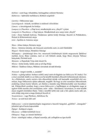 273
Külléné - szent hegy Arkadiában, barlangjában született Hermész
Küthereia - Aphrodité mellékneve, Kütheré szigetéről
Láertész - Odüsszeusz apja
Laisztrügonok - óriások, nevükben is utalással a kősziklára
Lámosz - a laisztrügonok ősi királya
Lamposz és Phaethón - a Nap lovai, mindkettejük neve „fénylő”-t jelent
Lampetié és Phaethúsza - a Nap leányai. Mindkettőnek neve annyi mint „fénylő”
Léda - Zeusz halandó kedvese, Tündareusz spártai király felesége. Kasztór és Polüdeukész,
Helené és Klüteimnésztré anyja
Létó - Apollón és Artemisz anyja
Maia - Atlasz leánya, Hermész anyja
Maira - Artemisz társnője, aki Zeusszal szerelembe esett, és ezért bűnhődött
Megaré - Kreón leánya, Héraklész felesége
Melampúsz - jóstehetségű törzs őse; meseszerű körülmények között megszerezte Íphiklosz
marháit, öccse, Biász számára, mert ez volt feltétele annak, hogy Biász elnyerje Néleusz
leányának, Pérónak kezét
Memnón - a Hajnalnak Trója alatt elesett fia
Mínósz - krétai király; halála után az alvilág bírája
Mükéné - Ínakhosz leánya, Mükéné városának névadó hősnője
Néiaszok - tengeri nimfák, a „naiádok”
Neküia - a görög neküsz: holttest szóból; annyi mint alvilágjárás (az Odüsszeia XI. éneke). Ezt
a részt szerették önálló és az Odüsszeiá-ba később betoldott elbeszélő költeménynek tekinteni.
Az a föltételezés, amely szerint a hős elbeszélését átírták volt harmadik személyből első sze-
mélyre, hogy Odüsszeusz ajkára adhassák, megdőlt. De hogy az első személyes elbeszélésnek
eredetileg milyen kerete lehetett, azt illetően a kutatók még föltételezésekbe sem bocsátkoz-
tak. Elképzelhető azonban, hogy a mese-Odüsszeiá-t s legfőképpen az alvilágjárást maga az
egykori költő mesélte első személyben, mint - talán - Hérodotosz Ariszteásza, és mint később
olyan magától értetődően Dante. Talán a későbbi költő már csak a hős ajkára merte adni azt,
amit elődje még mint a maga élményét beszélt el
Neoptolemosz - vagy Pürrhosz, Akhilleusz fia
Notosz - az esőt hozó déli szél
Odüsszeusz - a nevet népetimológiás magyarázat a hasonló hangzású „gyűlölni”, „haragudni”
jelentésű igével hozta kapcsolatba
Ógügié - Kalüpszó szigete
Ókeanosz - a földet körülölelő ősvíz
Olümposz - hegy; az istenek lakóhelye
Órión - mitológiai vadász, a Hajnal szeretője, aki csillagként az égre került
 