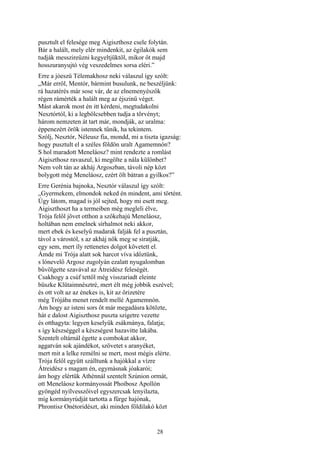 28
pusztult el felesége meg Aigiszthosz csele folytán.
Bár a halált, mely elér mindenkit, az égilakók sem
tudják messzireűzni kegyeltjüktől, mikor őt majd
hosszuranyujtó vég veszedelmes sorsa eléri.”
Erre a jóeszü Télemakhosz neki válaszul így szólt:
„Már erről, Mentór, bármint busulunk, ne beszéljünk:
rá hazatérés már sose vár, de az elnemenyészők
régen rámérték a halált meg az éjszinü véget.
Mást akarok most én itt kérdeni, megtudakolni
Nesztórtól, ki a legbölcsebben tudja a törvényt;
három nemzeten át tart már, mondják, az uralma:
éppenezért örök istennek tűnik, ha tekintem.
Szólj, Nesztór, Néleusz fia, mondd, mi a tiszta igazság:
hogy pusztult el a széles földön uralt Agamemnón?
S hol maradott Meneláosz? mint rendezte a romlást
Aigiszthosz ravaszul, ki megölte a nála különbet?
Nem volt tán az akháj Argoszban, távoli nép közt
bolygott még Meneláosz, ezért ölt bátran a gyilkos?”
Erre Gerénia bajnoka, Nesztór válaszul így szólt:
„Gyermekem, elmondok neked én mindent, ami történt.
Úgy látom, magad is jól sejted, hogy mi esett meg.
Aigiszthoszt ha a termeiben még megleli élve,
Trója felől jövet otthon a szőkehajú Meneláosz,
holtában nem emelnek sírhalmot neki akkor,
mert ebek és keselyű madarak falják fel a pusztán,
távol a várostól, s az akháj nők meg se siratják,
egy sem, mert íly rettenetes dolgot követett el.
Ámde mi Trója alatt sok harcot víva időztünk,
s lónevelő Argosz zugolyán ezalatt nyugalomban
bűvölgette szavával az Átreidész feleségét.
Csakhogy a csúf tettől még visszariadt eleinte
büszke Klütaimnésztré, mert élt még jobbik eszével;
és ott volt az az énekes is, kit az őrizetére
még Trójába menet rendelt mellé Agamemnón.
Ám hogy az isteni sors őt már megadásra kötözte,
hát e dalost Aigiszthosz puszta szigetre vezette
és otthagyta: legyen keselyűk zsákmánya, falatja;
s így készséggel a készségest hazavitte lakába.
Szentelt oltárnál égette a combokat akkor,
aggatván sok ajándékot, szövetet s aranyéket,
mert mit a lelke remélni se mert, most mégis elérte.
Trója felől együtt szálltunk a hajókkal a vízre
Átreidész s magam én, egymásnak jóakarói;
ám hogy elértük Athénnál szentelt Szúnion ormát,
ott Meneláosz kormányossát Phoibosz Apollón
gyöngéd nyílvesszőivel egyszercsak lenyilazta,
míg kormányrúdját tartotta a fürge hajónak,
Phrontisz Onétoridészt, aki minden földilakó közt
 