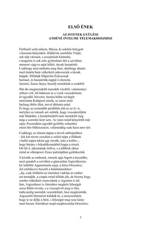 3
ELSŐ ÉNEK
AZ ISTENEK GYŰLÉSE
ATHÉNÉ INTELME TÉLEMAKHOSZHOZ
Férfiuról szólj nékem, Múzsa, ki sokfele bolygott
s hosszan hányódott, földúlván szentfalu Tróját,
sok nép városait, s eszejárását kitanulta,
s tengeren is sok erős gyötrelmet tűrt a szivében,
menteni vágyva saját lelkét, társak hazatértét.
Csakhogy nem tarthatta meg őket, akárhogy akarta:
mert önnön buta vétkeikért odavesztek a társak,
balgák: fölfalták Hüperíón Éeliosznak
barmait, és hazatértük napját ő elorozta.
Istennő, Zeusz lánya, beszélj minekünk is ezekből.
Hát aki megmenekült meredek vészből, valamennyi
otthon volt, túl háborun és a vizek veszedelmén;
őt egyedül, hitvesre, hazára hiába sovárgót
tartóztatta Kalüpszó nimfa, az isteni úrnő
barlang öblös ölén, mivel áhította urául.
És hogy az esztendők perdültén jött az az év is,
melyhez az istenek azt szőtték, hogy visszakerüljön
már Ithakába, a küzdelmektől nem menekült meg
még a szerettei közt sem. Az isten mind könyörült már
rajta; Poszeidáón egyedül gyűlölte szünetlen
isteni hős Odüsszeuszt, valameddig csak haza nem tért.
Csakhogy az elment éppen a távoli aithiopokhoz
- kik két részre oszoltan a szélső népe a földnek
s hulló napra tekint egy részük, más a kelőre -,
hogy bárány s bikaáldozatukból kapja a részét.
Ott ült ő, lakomának örülve, s a többiek ekkor
mind az olümposzi Zeusz palotájában gyülekeztek.
S köztük az emberek, istenek apja fogott a beszédbe;
mert gondolt a szivében a gáncstalan Aigiszthoszra,
kit ledöfött Agamemnón sarja, a híres Oresztész;
őrá emlékezve beszélt a haláltalanokhoz:
„Jaj, csak örökkön az isteneket vádolja az ember:
azt mondják, a csapás mind tőlünk jön, de bizony hogy
ostoba vétkeikért szenvednek a végzeten is túl;
lám, Aigiszthosz is Átreidész megkért feleségét
sorsa fölött elvette, s a visszajövőt meg is ölte,
tudta pedig meredek veszedelmét, hisz megüzentük,
Argoszölő Hermészt küldtük ki, a messzirelátót,
hogy le ne döfje a hőst, s feleségét meg sose kérje:
mert hiszen Átreidészt majd megbosszúlja Oresztész,
 