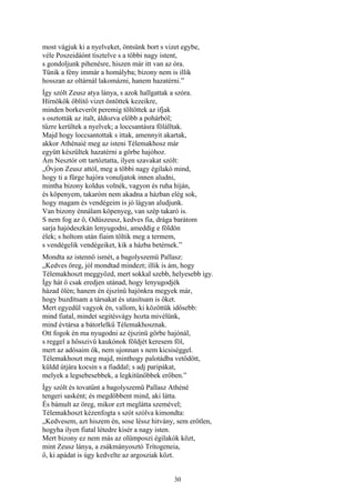 30
most vágjuk ki a nyelveket, öntsünk bort s vizet egybe,
véle Poszeidáónt tisztelve s a többi nagy istent,
s gondoljunk pihenésre, hiszen már itt van az óra.
Tűnik a fény immár a homályba; bizony nem is illik
hosszan az oltárnál lakomázni, hanem hazatérni.”
Így szólt Zeusz atya lánya, s azok hallgattak a szóra.
Hírnökök öblítő vizet öntöttek kezeikre,
minden borkeverőt peremig töltöttek az ifjak
s osztották az italt, áldozva előbb a pohárból;
tűzre kerültek a nyelvek; a loccsantásra fölálltak.
Majd hogy loccsantottak s ittak, amennyit akartak,
akkor Athénaié meg az isteni Télemakhosz már
együtt készültek hazatérni a görbe hajóhoz.
Ám Nesztór ott tartóztatta, ilyen szavakat szólt:
„Óvjon Zeusz attól, meg a többi nagy égilakó mind,
hogy ti a fürge hajóra vonuljatok innen aludni,
mintha bizony koldus volnék, vagyon és ruha híján,
és köpenyem, takaróm nem akadna a házban elég sok,
hogy magam és vendégeim is jó lágyan aludjunk.
Van bizony énnálam köpenyeg, van szép takaró is.
S nem fog az ő, Odüszeusz, kedves fia, drága barátom
sarja hajódeszkán lenyugodni, ameddig e földön
élek; s holtom után fiaim töltik meg a termem,
s vendégelik vendégeiket, kik a házba betérnek.”
Mondta az istennő ismét, a bagolyszemü Pallasz:
„Kedves öreg, jól mondtad mindezt; illik is ám, hogy
Télemakhoszt meggyőzd, mert sokkal szebb, helyesebb így.
Így hát ő csak eredjen utánad, hogy lenyugodjék
házad ölén; hanem én éjszínű hajónkra megyek már,
hogy buzdítsam a társakat és utasítsam is őket.
Mert egyedül vagyok én, vallom, ki közöttük idősebb:
mind fiatal, mindet segitésvágy hozta mivélünk,
mind évtársa a bátorlelkű Télemakhosznak.
Ott fogok én ma nyugodni az éjszinü görbe hajónál,
s reggel a hősszivü kaukónok földjét keresem föl,
mert az adósaim ők, nem ujonnan s nem kicsiséggel.
Télemakhoszt meg majd, minthogy palotádba vetődött,
küldd útjára kocsin s a fiaddal; s adj paripákat,
melyek a legsebesebbek, a legkitünőbbek erőben.”
Így szólt és tovatűnt a bagolyszemü Pallasz Athéné
tengeri sasként; és megdöbbent mind, aki látta.
És bámult az öreg, mikor ezt meglátta szemével;
Télemakhoszt kézenfogta s szót szólva kimondta:
„Kedvesem, azt hiszem én, sose léssz hitvány, sem erőtlen,
hogyha ilyen fiatal létedre kisér a nagy isten.
Mert bizony ez nem más az olümposzi égilakók közt,
mint Zeusz lánya, a zsákmányosztó Trítogeneia,
ő, ki apádat is úgy kedvelte az argosziak közt.
 