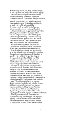 31
Hát könyörülj, úrnőnk, add, hogy jó hírnek örüljek
én meg a gyermekeim, meg tisztes hitvesem éppúgy;
s áldozok esztendős szép széleshomloku marhát,
mely betöretlen még, ember sose fogta igába:
ezt adom én teneked, s körülöntöm arannyal a szarvát.”
Így szólt ő könyörögve; meg is hallgatta Athéné.
Majd ezután bevezette Gerénia bajnoka, Nesztór,
sarjait és vőit s a fiút szép háza ölébe.
És miután a király gyönyörű házába betértek,
széken, karszéken sorban mind megtelepedtek;
s nékik, amint odaértek, az agg vegyitett vegyitőben
jó tizenegyéves, mézédes bort, melyet ekkor
vett csak elő gazdasszonya és fedelét kibogozta;
hát ebből vegyitett az öreg, s loccsantva, sokáig
hívta imával Athénét, pajzsos Zeusz atya lányát.
Majd miután áldoztak, s ittak, amennyit akartak,
akkor mind hazaindult már lepihenni lakába;
s őt a geréni lovag Nesztór ott vitte nyugodni,
Télemakhoszt, fiusarját isteni hős Odüszeusznak,
fúratos ágyra, s visszhangos tornácnak ölében,
s jó-gerelyes Peiszisztratoszát is, a nép vezetőjét,
sarjai közt aki csak maga volt már nőtlen a házban.
Ő maga bent a magas háznak zugolyába pihent le,
fekhelye-vetve hol úrnő hitvese látta el ágyát.
És hogy a rózsásujjú Hajnal kélt ki a ködből,
ágyáról serkenve Gerénia bajnoka, Nesztór,
ment ki a háza elé, s a csiszolt köveken le is ült ott,
melyek a nagy kapunál állottak tiszta fehéren,
s mindegyikük ragyogott az olajtól; régi időben
Néleusz ült ezeken, mint isten, bölcs a tanácsban;
őt leigázta a vég, Hádész házába került már,
és itt most fia, Nesztór ült, az akháj hadak őre,
mint jogaras fejedelmük. Gyűlt sok sarja körébe,
termeiből lépvén ki: Ekhephrón jött Sztratiosszal,
Perszeusz s Árétosz meg az isteni hős Thraszümédész;
és hatodiknak a hős Peiszisztratosz ért ki közébük;
s isteni Télemakhoszt odaültették az öreghez.
Köztük a szót így kezdte Gerénia bajnoka, Nesztór:
„Jó fiaim, gyorsan töltsétek most be a vágyam,
isteneink közül elsőnek hogy kérjem Athénét,
őt, aki nyíltan is eljött dús istenlakománkhoz.
Rajta tehát, egy menjen most ökörért ki a rétre,
hogy legyen itt mielőbb, a gulyás hadd hajtsa mihozzánk.
S barna hajójáról bátorszivü Télemakhosznak
hívja a társakat egy, kettőt hagyjon csak a gályán;
egy meg az ötvöst, Láerkészt szólítsa körünkbe,
áldozatökrünk szarvát, hogy körülöntse arannyal.
És ti maradjatok itt mind, többiek, és palotámban
 