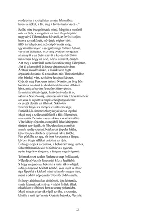 32
rendeljétek a szolgálókat a szép lakomához
hozni a széket, a fát, meg a forrás tiszta vizét is.”
Szólt; mire buzgólkodtak mind. Megjött a mezőről
már az ökör, s megjöttek az ívelt fürge hajóról
nagyszivü Télemakhosz követői, az ötvös is eljött,
hozva az eszközeit, művének végbevivőit:
üllőt és kalapácsot, a jó csípővasat is még,
így öntött aranyat; s megjött maga Pallasz Athéné,
várva az áldozatot. S az öreg Nesztór lovag adta
át aranyát; s az ökör szarvát a kovács körülönti
mesterien, hogy az úrnő, nézve a művet, örüljön.
Azt meg a szarvánál vonta Sztratiosz meg Ekhephrón.
Jött ki a kamrából és hozta virágos edényben
Árétosz mosdóvizüket, s másik keze fogta
árpadarás-kosarát. S a csatában-erős Thraszümédész
éles bárddal várt, az ökörre lesujtani készen.
Csészét meg Perszeusz tartott. Nesztór, az öreg hős
kezdte a mosdást és darahintést, hosszan Athénét
híva, amíg a barom fejeszőrét tűzrevetette.
És miután könyörögtek, hintvén árpadarát is,
akkor a Nesztór-sarj, a merészszivü hős Thraszümédész
állt oda és sujtott: a csapás elvágta nyakizmát
és erejét oldotta az állatnak. Sikitottak
Nesztór lányai és menyei s tisztes felesége,
Eurüdiké, Klümenosz lánysarjai közt a legelső.
Majd meg a szélesutú földről a fiúk fölemelték,
s tartották; Peiszisztratosz ekkor a kést beledöfte.
Vére kifolyt feketén, csontjából lelke kiröppent;
tüstént szétvágták, és fölszeletelve a combját
annak rendje szerint, betakarták jó puha hájba,
kétrét hajtva előbb és nyershúst rakva fölébe.
Fán pörkölte az agg, rőt bort loccsantva a lángra;
körben ötágú villákat tartottak az ifjak.
És hogy elégtek a combok, a belsőrészt meg is ették,
fölszelték maradékait és fölhúzva a nyársra,
nyárs hegyiben forgatva, a lángon megsütögették.
Télemakhoszt ezalatt fürdette a szép Polükaszté,
Néleidész Nesztór lánysarjai közt a legifjabb.
S hogy megmosva, bekente a testét síkos olajjal,
s drága köpenyt boritott köribé, szép inget is ekkor,
úgy lépett ki a kádból, mint valamely magas isten;
ment s odaült nép-pásztor Nesztór oldala mellé.
És hogy a háthusokat kisütötték, újra lehúzták,
s már lakomáztak is ülve; vitézlő férfiak álltak
oldalukon s töltöttek bort az arany poharakba.
Majd miután elverték végül az éhet, a szomjat,
köztük a szót így kezdte Gerénia bajnoka, Nesztór:
 