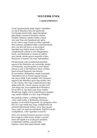 34
NEGYEDIK ÉNEK
LAKEDAIMÓNBAN
S már Lakedaimónnak járták völgyét, szakadékát,
és a dicső Meneláosz háza felé igyekeztek.
S őt háznépe között lelték, éppen lakodalmát
lakta fiának s tisztanevű lányának a házban.
Férfitörő Akhileusz sarjához küldte a lányát:
mert még Trója alatt fogadással néki igérte,
és ma e nászt a nagy istenek ím célhoz segitették.
Most szekeren, paripákkal küldte a mürmidonoknak
híres vára felé, kik közt ez az ifju uralgott.
Spártából meg Alektór lányát vette fiához;
szolgálólánytól született az erős Megapenthész
későn; mert Helenének az istenek új ivadékot
nem szántak, miután egyszer megszülte a bájos
Hermionét, ki hasonló volt arany Aphroditéhoz.
Ott lakomáztak ezek meredektetejű palotában,
nagynevü hős Meneláosz sok szomszédja, barátja,
ott mulatoztak, míg közepettük az isteni dalnok
lantszava szólt; és két bukfences táncos a körben
lejtett örvénylő forgással a lant ütemére.
És most ketten a házkapuban, maguk és paripáik,
Télemakhosz hős és Nesztór ragyogó fiusarja,
már meg is álltak. S jött, meglátta vitéz Eteóneusz,
nagynevü hős Meneláosz gyors fegyvernöke, őket.
S vitte a házba a hírt, hogy a népek pásztora tudja;
oldala mellé állt, s hozzá szárnyas szavakat szólt:
„Két idegen jött, Zeusz-táplálta dicső Meneláosz,
két oly férfi, ki, úgy tűnik, nagy Zeusz ivadéka.
Mondd meg, fogjuk-e hát ki szekérből gyors paripáik,
vagy máshoz küldjük tova őket, hogy befogadja.”
Bosszankodva felelte a szőkehajú Meneláosz:
„Nem voltál azelőtt, te Boéthoidész Eteóneusz,
együgyü, és ma miként kisgyermek, oly együgyüen szólsz.
Hisz mi is úgy értünk haza, hogy vendégszerető sok
embernél lakomáztunk közben, várva, hogy egyszer
Zeusz végét veti majd nyavalyánknak. Fogd ki lovát két
vendégünknek, s őket víganlakni vezesd be.”
Szólt; mire átsietett Eteóneusz gyorsan a termen,
hívta magával a többi serény szolgát is azonnal.
Járom alól fogták ki az izzadt gyors paripákat,
és bekötötték istállóba, a jászlak elébe,
tönkölyt s közte fehér árpát hintettek eléjük;
 