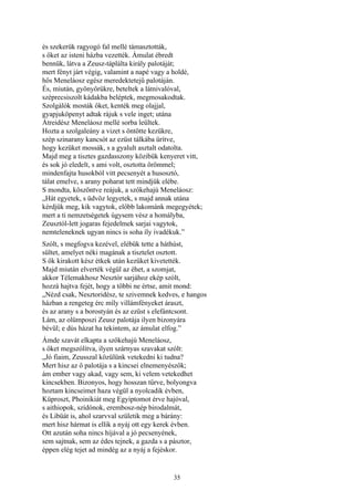 35
és szekerük ragyogó fal mellé támasztották,
s őket az isteni házba vezették. Ámulat ébredt
bennük, látva a Zeusz-táplálta király palotáját;
mert fényt járt végig, valamint a napé vagy a holdé,
hős Meneláosz egész meredektetejű palotáján.
És, miután, gyönyörükre, beteltek a látnivalóval,
széprecsiszolt kádakba beléptek, megmosakodtak.
Szolgálók mosták őket, kenték meg olajjal,
gyapjuköpenyt adtak rájuk s vele inget; utána
Átreidész Meneláosz mellé sorba leültek.
Hozta a szolgaleány a vizet s öntötte kezükre,
szép szinarany kancsót az ezüst tálkába ürítve,
hogy kezüket mossák, s a gyalult asztalt odatolta.
Majd meg a tisztes gazdasszony közibük kenyeret vitt,
és sok jó eledelt, s ami volt, osztotta örömmel;
mindenfajta husokból vitt pecsenyét a husosztó,
tálat emelve, s arany poharat tett mindjük elébe.
S mondta, köszöntve reájuk, a szőkehajú Meneláosz:
„Hát egyetek, s üdvöz legyetek, s majd annak utána
kérdjük meg, kik vagytok, előbb lakománk megegyétek;
mert a ti nemzetségetek úgysem vész a homályba,
Zeusztól-lett jogaras fejedelmek sarjai vagytok,
nemteleneknek ugyan nincs is soha íly ivadékuk.”
Szólt, s megfogva kezével, elébük tette a háthúst,
sültet, amelyet néki magának a tisztelet osztott.
S ők kirakott kész étkek után kezüket kivetették.
Majd miután elverték végül az éhet, a szomjat,
akkor Télemakhosz Nesztór sarjához ekép szólt,
hozzá hajtva fejét, hogy a többi ne értse, amit mond:
„Nézd csak, Nesztoridész, te szivemnek kedves, e hangos
házban a rengeteg érc míly villámfényeket áraszt,
és az arany s a borostyán és az ezüst s elefántcsont.
Lám, az olümposzi Zeusz palotája ilyen bizonyára
bévül; e dús házat ha tekintem, az ámulat elfog.”
Ámde szavát elkapta a szőkehajú Meneláosz,
s őket megszólítva, ilyen szárnyas szavakat szólt:
„Jó fiaim, Zeusszal közülünk vetekedni ki tudna?
Mert hisz az ő palotája s a kincsei elnemenyészők;
ám ember vagy akad, vagy sem, ki velem vetekedhet
kincsekben. Bizonyos, hogy hosszan tűrve, bolyongva
hoztam kincseimet haza végül a nyolcadik évben,
Küproszt, Phoinikiát meg Egyiptomot érve hajóval,
s aithiopok, szídónok, erembosz-nép birodalmát,
és Libüát is, ahol szarvval születik meg a bárány:
mert hisz hármat is ellik a nyáj ott egy kerek évben.
Ott azután soha nincs híjával a jó pecsenyének,
sem sajtnak, sem az édes tejnek, a gazda s a pásztor,
éppen elég tejet ad mindég az a nyáj a fejéskor.
 