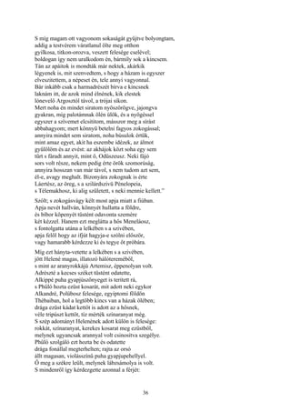 36
S míg magam ott vagyonom sokaságát gyűjtve bolyongtam,
addig a testvérem váratlanul ölte meg otthon
gyilkosa, titkon-orozva, veszett felesége cselével;
boldogan így nem uralkodom én, bármíly sok a kincsem.
Tán az apáitok is mondták már nektek, akárkik
légyenek is, mit szenvedtem, s hogy a házam is egyszer
elveszitettem, a népeset én, tele annyi vagyonnal.
Bár inkább csak a harmadrészét bírva e kincsnek
laknám itt, de azok mind élnének, kik elestek
lónevelő Argosztól távol, a trójai síkon.
Mert noha én mindet siratom nyöszörögve, jajongva
gyakran, míg palotámnak ölén ülök, és a nyögéssel
egyszer a szívemet elcsititom, másszor meg a sírást
abbahagyom; mert könnyü betelni fagyos zokogással;
annyira mindet sem siratom, noha búsulok értük,
mint amaz egyet, akit ha eszembe idézek, az álmot
gyűlölöm és az evést: az akhájok közt soha egy sem
tűrt s fáradt annyit, mint ő, Odüszeusz. Neki fájó
sors volt része, nekem pedig érte örök szomorúság,
annyira hosszan van már távol, s nem tudom azt sem,
él-e, avagy meghalt. Bizonyára zokognak is érte
Láertész, az öreg, s a szilárdszivü Pénelopeia,
s Télemakhosz, ki alig született, s neki mennie kellett.”
Szólt; s zokogásvágy kélt most apja miatt a fiúban.
Apja nevét hallván, könnyét hullatta a földre,
és bíbor köpenyét tüstént odavonta szemére
két kézzel. Hanem ezt meglátta a hős Meneláosz,
s fontolgatta utána a lelkében s a szivében,
apja felől hogy az ifjút hagyja-e szólni először,
vagy hamarabb kérdezze ki és tegye őt próbára.
Míg ezt hányta-vetette a lelkében s a szivében,
jött Helené magas, illatozó hálótereméből,
s mint az aranyrokkájú Artemisz, éppenolyan volt.
Adrészté a kecses széket tüstént odatette,
Alkippé puha gyapjúszőnyeget is teritett rá,
s Phűló hozta ezüst kosarát, mit adott neki egykor
Alkandré, Polübosz felesége, egyiptomi földön
Thébaiban, hol a legtöbb kincs van a házak ölében;
drága ezüst kádat kettőt is adott az a hősnek,
véle tripúszt kettőt, tíz mérték színaranyat még.
S szép adományt Helenének adott külön is felesége:
rokkát, színaranyat, kerekes kosarat meg ezüstből,
melynek ugyancsak arannyal volt csinosítva szegélye.
Phűló szolgáló ezt hozta be és odatette
drága fonállal megterhelten; rajta az orsó
állt magasan, violásszínű puha gyapjupehellyel.
Ő meg a székre leült, melynek lábzsámolya is volt.
S mindenről így kérdezgette azonnal a férjét:
 
