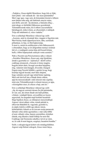 37
„Tudjuk-e, Zeusz-táplált Meneláosz, hogy kik ez ifjak;
mért jöttek - mit vallanak ők - ide most palotánkba?
Mert vagy igaz, vagy sem, de kimondani késztet a lelkem:
nem láttam soha még, aki bárkinek ennyire mása,
sem férfit, sem nőt - ha tekintem, a bámulat elfog -,
mint ahogy ez tűrőlelkű Odüszeusz gyerekének,
Télemakhosznak mása, kit ő otthon csecsemőként
hátrahagyott, mikor értem, az ebszemüért, ti akhájok
Trója alá indultatok el, véres viadalra.”
Erre a szőkehajú Meneláosz válaszul így szólt:
„Asszony, amit te olyannak látsz, magam is figyelem már.
Mert bizony őneki éppenilyen keze, lába, szemének
pillantásai, és feje, és fönt hajkoronája.
S most is, amint én emlékeztem a hős Odüszeuszról,
s elmondtam, hogy az én dolgomban mennyi siralmat
tűrt el, a vendégnek szeme-héja alól keserű könny
hullt, s bíbor köpenyének szárnyát vonta szemére.”
Néki a Nesztór-sarj Peiszisztratosz adta a választ:
„Átreidész Meneláosz, Zeusz-sarj, nép fejedelme,
annak a gyermeke ez - sejtésed jó - akiről szólsz:
csakhogy józaneszű, s bosszús is lenne magára,
hogyha amint ideér, fecsegő szavakat hajigálna,
míg, valamint isten hangját, élvezzük a hangod.
Engem meg Nesztór küldött, a geréni lovag, hogy
kísérője legyek hozzád, mert látni ohajtott,
hogy számára szavad vagy tetted lenne segítség.
Mert sok kínt kell ám a fiúnak tűrnie otthon,
apja ha messzeszakadt s neki nincsen más segitője,
mint eme Télemakhosznak is elment messze az apja,
s községében sincs, ki elűzze a bajt, ami éri.”
Erre a szőkehajú Meneláosz válaszul így szólt:
„Jaj, de nagyon szeretett társam fia jött palotámba,
itt van; azé, aki értem fáradt sok hadi-próbán;
s hittem: vendégül látom, szivesebben az összes
argoszinál, ha megadná majd kettőnk hazatértét
fürge hajókon Zeusz, az olümposzi messziredörgő.
Argoszi várost adtam volna, remek palotát is,
elhozván Ithakából őt, vagyonát, gyerekét is,
és népét, kiürítve előbb egy jókora várost,
körbelakókét, kiknek az én szavam osztja parancsát.
Jártunk volna sürűn egymáshoz; s már soha többé
el nem váltunk volna, hanem szeretetben, örömben
élnénk, míg feketén a halál felhője be nem föd.
Csakhogy már bizonyára sokallta e tervet az isten,
az, ki csak őt nem hagyta, szegényt, hazatérni honába.”
Szólt; s zokogásvágyat keltett vele mindegyikükben.
Argoszi szép Helené zokogott, Zeusz isteni lánya,
 