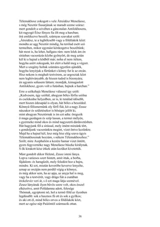 38
Télemakhosz zokogott s vele Átreidész Meneláosz,
s még Nesztór fiusarjának se maradt szeme száraz:
mert gondolt a szivében a gáncstalan Antilokhoszra,
kit ragyogó Éósz fényes fia ölt meg a harcban;
őrá emlékezve beszélt, szárnyas szavakat szólt:
„Átreidész, te a legbölcsebb vagy a földilakók közt:
mondta az agg Nesztór mindig, ha terólad esett szó
termeiben, mikor egymást kérdezgetve beszéltünk;
hát most is, ha lehet, hallgass rám: nem lelek ám én
sírásban vacsorázás közbe gyönyört, de meg aztán
kél ki a hajnal a ködből már; noha el nem itélem,
hogyha azért zokogunk, kit elért a halál meg a végzet.
Mert a szegény holtak számára egyetlen ajándék,
hogyha lenyírjuk a fürtünket s könny fut le az orcán.
Hisz nekem is meghalt testvérem, az argosziak közt
nem leghitványabb, de hiszen tudod is bizonyára;
én ugyanis sohasem láttam; mondják, kimagaslott
Antilokhosz, gyors volt a futásban, bajnok a harcban.”
Erre a szőkehajú Meneláosz válaszul így szólt:
„Kedvesem, úgy szóltál, ahogyan bölcs férfiu szólna
és cselekedne helyedben, az is, ki tenálad idősebb,
mert hiszen édesapád is olyan, hát bölcs a beszéded.
Könnyü fölismernünk oly férfi fiát, kit a nagy Zeusz
nászakor és születésekor is bőségre jelölt ki,
mint ahogyan Nesztórnak is ím ezt adta: öregszik
ő maga gazdagon és szép lassan, a termei mélyén,
s gyermeke mind okos és mind nagyszerü dárdavetésben.
Hát hagyjunk föl a sírással, mely imént mireánk tört,
s gondoljunk vacsoránkra megint, vizet öntve kezünkre.
Majd ha a hajnal kél, lesz még hisz elég szava úgyis
Télemakhosznak hozzám, s nékem Télemakhoszhoz.”
Szólt; mire Aszphalión a kezére hamar vizet öntött,
gyors fegyvernöke nagy Meneláosz büszke királynak.
S ők kirakott kész étkek után kezüket kivetették.
Mást gondolt ekkor Helené, Zeusz isteni lánya.
Lopva varázsos szert hintett, amit ittak, a borba,
fájdalom- és haragűzőt, mely feledést hoz a bajra,
mindre. Ki ezt, miután keverőbe keverve lenyelte,
aznap az orcáján nem perdül végig a könnye,
és még akkor sem, ha az apja, az anyja hal is meg,
vagy ha a testvérét, vagy drága fiát a csatában
érckelevéz veri át, s ő ezt maga látja szemével.
Zeusz lányának ilyen bűvös szere volt, okos ésszel
elkészítve, amit Polüdamna adott, felesége
Thónnak, egyiptomi nő, hol a termő föld az ilyenben
legdúsabb: sok a hasznos fű ott és sok a gyilkos;
és aki ott él, mind bölcs orvos a földilakók közt,
mert az egész nép Paiéóntól származik ottan.
 