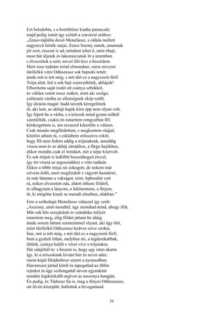 39
Ezt beledobta, s a bortöltésre kiadta parancsát;
majd pedig ismét így szólalt a szavával urához:
„Zeusz-táplálta dicső Meneláosz, s oldala mellett
nagynevü hősök sarjai, Zeusz bizony ennek, amannak
jót oszt, rosszat is ad, mindent tehet ő, amit óhajt;
most hát üljetek és lakomázzatok itt a teremben
s élvezzétek a szót; mivel illő lesz a beszédem.
Mert sose tudnám mind elmondani, sorra nevezni
tűrőlelkü vitéz Odüszeusz sok bajnoki tettét;
ámde mit is tett még, s mit tűrt ez a nagyszerü férfi
Trója alatt, hol a sok bajt szenvedtétek, akhájok!
Elboritotta saját testét ott csúnya sebekkel,
és vállára vetett rossz zsákot, mint aki szolga;
szélesutú várába az ellenségnek ekép szállt.
Így álcázta magát: hadd nézzék kéregetőnek
őt, aki lent, az akháji hajók közt épp nem olyan volt.
Így lépett be a várba, s a trószok mind gyanu nélkül
szemlélték, csakis én ismertem rongyaiban föl;
kérdezgettem is, ám ravaszul kikerülte a választ.
Csak miután megfürdettem, s megkentem olajjal,
köntöst adtam rá, s esküdtem erősszavu esküt,
hogy föl nem fedem addig a trójaiaknak, ameddig
vissza nem ér az akháj sátrakhoz, a fürge hajókhoz,
ekkor mondta csak el mindazt, mit a népe kitervelt.
És sok trójait is ledöfött hosszúhegyü érccel,
így ért vissza az argosziakhoz s vitte tudását.
Ekkor a többi trójai nő zokogott, de nekem már
szívem örült, mert megfordult s vágyott hazatérni,
és már bántam a vakságot, mire Aphrodité vett
rá, mikor elvezetett oda, áldott itthoni földről,
és elhagytam a lányom, a hálótermem, a férjem,
őt, ki mögötte kinek se maradt elmében, alakban.”
Erre a szőkehajú Meneláosz válaszul így szólt:
„Asszony, amit mondtál, úgy mondtad mind, ahogy illik.
Már sok hős eszejárását és szándoka mélyét
ismertem meg, elég földet jártam be idáig:
ámde sosem láttam szemeimmel olyant, aki úgy tűrt,
mint tűrőlelkű Odüszeusz kedves szive szokta.
Íme, mit is tett még, s mit tűrt ez a nagyszerü férfi,
bent a gyalult lóban, melyben mi, a legderekabbak,
ültünk, csúnya halált s vészt víve a trójaiakra.
Hát odajöttél te: s hiszem is, hogy egy isten akarta
így, ki a trószoknak kívánt hírt és nevet adni;
isteni-képű Déiphobosz sietett a nyomodban.
Háromszor jártad körül és tapogattad az öblös
rejteket és úgy szólongattál néven egyenként
minden legderekabb argívot az asszonya hangján.
Én pedig, és Tűdeusz fia is, meg a fényes Odüsszeusz,
ott ülvén közepütt, hallottuk a hívogatásod.
 