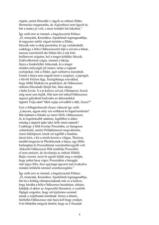 4
rögtön, amint fölserdül s vágyik az otthoni földre.
Hermeiász megmondta, de Aigiszthosz nem ügyelt rá,
bár a tanács jó volt; s most mindért lett lakolása.”
Így szólt erre az istennő, a bagolyszemü Pallasz:
„Ó, miatyánk, Kronidész, fejedelmek legmagasabbja,
őt nagyonis méltó végzet teritette a földre;
bárcsak más is ekép pusztulna, ki így cselekednék;
csakhogy a bölcs Odüsszeuszért tépi a szívem a bánat,
messze szeretteitől aki búban tűri a sok kínt,
hullámvert szigeten, hol a tenger köldöke fekszik.
Erdővelboritott sziget, istennő a lakója,
lánya a fondorlelkű Atlasznak, ki a tenger
minden mélységét jól ismeri, tartja a roppant
oszlopokat, mik a földet, eget széttartva merednek.
Ennek a lánya nem engedi most a szegényt, a jajongót,
s bűvöli folyton lágy, hízelgőhangu szavakkal,
hogy többé Ithakára ne gondoljon; de Odüsszeusz
otthona fölszaladó füstjét bár, látni akarja
s halni kiván. S a te kedves szíved, Olümposzi, hozzá
még most sem hajlik. Hát nem tett néked Odüsszeusz
argoszi gályáknál kedvedre az áldozatokkal
tágterü Trója alatt? Mért sujtja szivedböl e düh, Zeusz?”
Erre a fellegtorlaszoló Zeusz válaszul így szólt:
„Lányom, ugyan míly szó szökkent ki fogad keritésén?
Hát tudnám-e feledni az isteni férfit, Odüsszeuszt,
őt, ki legelmésebb odalenn, legtöbbet is áldoz
mindig a tágterü égbe lakó örök isteni népnek?
Csakhogy a föld övezője Poszeidón, az haragossa
szűntelenűl, amiért Polüphémoszt megvakitotta,
isteni küklópszot, kinek ott legtöbb a hatalma
társai közt, s kit a nimfa hozott a világra, Thoósza,
meddő-tengeren-úr Phorküsznak a lánya, egy öblös
barlangban ki Poszeidónnal szerelembevegyült volt.
Akkortól Odüszeuszt föld rendítője Poszeidón
el nem emészti, de távoltartja az otthoni földtől.
Rajta viszont, most itt együtt leljük meg a módját,
hogy juthat haza végre; Poszeidáón a haragját
már tegye félre, hisz egymaga úgysem tud civakodva
minden öröklétű istennel szembeszegülni.”
Így szólt erre az istennő, a bagolyszemü Pallasz:
„Ó, miatyánk, Kronidész, fejedelmek legmagasabbja,
hát ha a boldog olümposziaknak már ez a kedves,
hogy házába a bölcs Odüszeusz hazatérjen, elérjen,
küldjük el akkor az Argoszölő Hermészt, a vezérlőt
Ógügié szigetére, hogy ott kijelentse azonnal
annak a szépfonatú nimfának: biztos a döntés,
tűrőlelkü Odüsszeusz már haza kell hogy eredjen.
S én Ithakába megyek tüstént, hogy az ő fiusarját
 