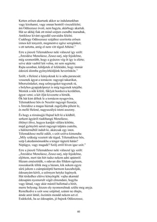40
Ketten erősen akartunk akkor az indulatunkban
vagy kirohanni, vagy onnan bentről visszafelelni;
ám Odüszeusz óvott, nem hagyta, akárhogy akartuk.
Hát az akháj fiak ott mind szépen csendbe maradtak,
Antiklosz kívánt egyedül szavaidra felelni.
Csakhogy Odüsszeusz szájához szoritotta erősen
izmos két tenyerét, megmentve egész seregünket;
s ott tartotta, amíg el nem vitt téged Athéné.”
Erre a jóeszü Télemakhosz neki válaszul így szólt:
„Átreidész Meneláosz, Zeusz-sarj, nép fejedelme,
még szomorúbb, hogy a gyászos vég őt így is elérte;
szíve akár vasból lett volna, mi sem segitette.
Rajta azonban, küldjetek el lefeküdni, hogy immár
édesizű álomba gyönyörködjünk heverőnkön.”
Szólt; s Helené a leányoknak ki is adta parancsát:
vessenek ágyat a tornácon: ragyogó takarókat,
bíborszínüeket, meg szőnyegeket tegyenek rá,
s bolyhos gyapjuköpenyt is még tegyenek tetejébe.
Mentek a nők kifelé, fáklyát hordozva kezükben,
ágyat vetni; a két ifjút kivezette a hírnök.
Ők hát kint dőltek le a tornácon nyugovóra,
Télemakhosz hős és Nesztór ragyogó fiusarja;
s Átreidész a magas háznak zugolyába pihent le,
és mellé Helené, nagyuszályú isteni asszony.
És hogy a rózsásujjú Hajnal kélt ki a ködből,
serkent ágyáról riadóhangú Meneláosz,
öltönyt öltve, hegyes kardját vállára kötötte,
majd gyönyörű saruit ragyogó talpára csatolta,
s hálóterméből indult ki, akárcsak egy isten.
Télemakhosz mellé odült, s szót szólva kimondta:
„Míly szükség vezetett ide téged, Télemakhosz hős,
szép Lakedaimónunkba a tenger tágterü hátán?
Népügye, vagy magadé? Szólj erről híven igaz szót.”
Erre a jóeszü Télemakhosz neki válaszul így szólt:
„Átreidész Meneláosz, Zeusz-sarj, nép fejedelme,
eljöttem, mert tán hírt tudsz nekem adni apámról.
Házam emésztődik, s odavan dús földem egészen,
rosszakarók töltik meg a házam, kik nekem egyre
sűrü juhom s csámpásléptű barmom kaszabolják,
édesanyám kérői, a szörnyen hetyke legények.
Hát térdedhez elérve könyörgök: vajha akarnád
édesapám nyomorult végét elmondani, hogyha
vagy láttad, vagy akár mástól hallottad a hírét,
merre bolyong; hiszen oly nyomorultnak szülte meg anyja.
Restelkedve a szót sose szépítsd, szánni ne óhajts,
ámde amit láttál, őszintén mondd nekem azt el.
Esdekelek, ha az édesapám, jó bajnok Odüsszeusz,
 