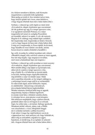 42
én e helyen nemakarva időzöm, csak bizonyára
megsértettem a nemmúló örök égilakókat.
Most pedig azt áruld el, hisz mindent tud az isten,
hogy melyik égilakó tart vissza, utam lekötözve,
s hogy hogyan érhetnék haza már a halas habon által.«
Szóltam, s válaszul így szólt rögtön az isteni úrnő:
»Ezt neked én, idegen, kijelentem igaz szavaimmal.
Jár ide gyakran egy agg, ki a tenger igazszavu véne,
ő az egyiptomi nemmúló Próteusz, ki a teljes
tengermélyt jól ismeri és szolgálja Poszeidónt;
azt mondják, nekem ő az apám, ő volt, aki nemzett.
Hogyha te őt valahogy meg tudnád fogni cselekkel,
hát megmondja utad, megmondja az útnak a hosszát,
s azt is, hogy hogyan érj haza már a halas habon által.
S még azt is megmondja, te Zeusz-táplált, ha kivánod,
hogy házadba mi rossz történt s mi derék, amióta
hosszu keserves utadra elindultál a hazádból.«
Így szólt; én pedig íly szókkal mondtam neki választ:
»Mondd ki magad, míly cselt kell vetnem az isteni aggnak,
hisz tán még meglát, vagy megsejt és tovaillan;
mert istent a halandónak bajos ám leigázni.«
Szóltam; s válaszul így szólt nyomban az isteni asszony:
»Ezt neked én, idegen, kijelentem igaz szavaimmal.
Mert amidőn áthág a nap éppen az ég közepén már,
akkor jön ki a partra a tenger igazszavu véne,
míg a Zephír fú, s őt beborítja az éjszinü tajték,
és ha kiért, barlang üreges zugolyába lefekszik;
míg körülötte a szép vizi-tündér sarjai: fókák
sűrü csoportban alusznak, az ősz tengert odahagyva,
s mélytenger keserű szaga száll ki az orrlukaikból.
Én odaviszlek téged, amint felfénylik a hajnal,
és odafektetlek: válaszd meg a társaidat jól,
jóevezőpadu bárkád három legderekabbját.
Minden rettenetes fortélyát halld meg az aggnak:
megszámolja, bejárja a fókákat legelőször;
és miután mind látta s ötönként számbavehette,
ő a középre hever, mint pásztor a nyáj közepére.
Hát mihelyest meglátjátok, hogy a parton elalszik,
gondotok akkor már az erő legyen és az erőszak:
fogni, ha szökni akar, s ott-tartani, bárhogy igyekszik.
Mindenné próbál változni, ahány csak a földön
van csúszómászó, s vízzé, lobogótüzü lánggá:
ám ti szilárdan tartsátok s jobban leszorítva.
Csak mikor ő maga fog végül kérdezni szavával,
s éppenolyan lesz, mint amilyen volt, hogy lefeküdt ott,
akkor elég az erőszakból, engedd el az aggot,
bajnokom, és kérdd meg, ki az égilakó, ki neheztel
rád, s hogyan érhetnél haza már a halas habon által.«
 