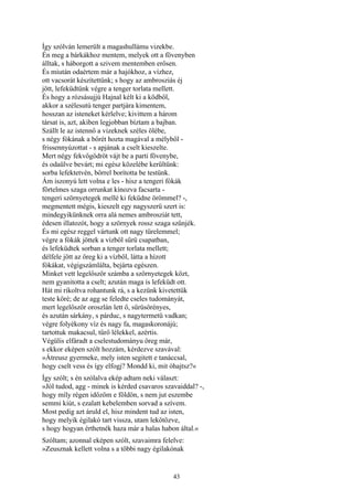 43
Így szólván lemerült a magashullámu vizekbe.
Én meg a bárkákhoz mentem, melyek ott a fövenyben
álltak, s háborgott a szivem mentemben erősen.
És miután odaértem már a hajókhoz, a vízhez,
ott vacsorát készítettünk; s hogy az ambrosziás éj
jött, lefeküdtünk végre a tenger torlata mellett.
És hogy a rózsásujjú Hajnal kélt ki a ködből,
akkor a szélesutú tenger partjára kimentem,
hosszan az isteneket kérlelve; kivittem a három
társat is, azt, akiben legjobban bíztam a bajban.
Szállt le az istennő a vizeknek széles ölébe,
s négy fókának a bőrét hozta magával a mélyből -
frissennyúzottat - s apjának a cselt kieszelte.
Mert négy fekvőgödröt vájt be a parti fövenybe,
és odaülve bevárt; mi egész közelébe kerültünk:
sorba lefektetvén, bőrrel borította be testünk.
Ám iszonyú lett volna e les - hisz a tengeri fókák
förtelmes szaga orrunkat kínozva facsarta -
tengeri szörnyetegek mellé ki feküdne örömmel? -,
megmentett mégis, kieszelt egy nagyszerü szert is:
mindegyikünknek orra alá nemes ambrosziát tett,
édesen illatozót, hogy a szörnyek rossz szaga szűnjék.
És mi egész reggel vártunk ott nagy türelemmel;
végre a fókák jöttek a vízből sűrü csapatban,
és lefeküdtek sorban a tenger torlata mellett;
délfele jött az öreg ki a vízből, látta a hízott
fókákat, végigszámlálta, bejárta egészen.
Minket vett legelőször számba a szörnyetegek közt,
nem gyanitotta a cselt; azután maga is lefeküdt ott.
Hát mi rikoltva rohantunk rá, s a kezünk kivetettük
teste köré; de az agg se feledte cseles tudományát,
mert legelőször oroszlán lett ő, sűrüsörényes,
és azután sárkány, s párduc, s nagytermetü vadkan;
végre folyékony víz és nagy fa, magaskoronájú;
tartottuk makacsul, tűrő lélekkel, azértis.
Végülis elfáradt a cselestudományu öreg már,
s ekkor eképen szólt hozzám, kérdezve szavával:
»Átreusz gyermeke, mely isten segitett e tanáccsal,
hogy cselt vess és így elfogj? Mondd ki, mit óhajtsz?«
Így szólt; s én szólalva ekép adtam neki választ:
»Jól tudod, agg - minek is kérded csavaros szavaiddal? -,
hogy míly régen időzöm e földön, s nem jut eszembe
semmi kiút, s ezalatt kebelemben sorvad a szívem.
Most pedig azt áruld el, hisz mindent tud az isten,
hogy melyik égilakó tart vissza, utam lekötözve,
s hogy hogyan érthetnék haza már a halas habon által.«
Szóltam; azonnal eképen szólt, szavaimra felelve:
»Zeusznak kellett volna s a többi nagy égilakónak
 