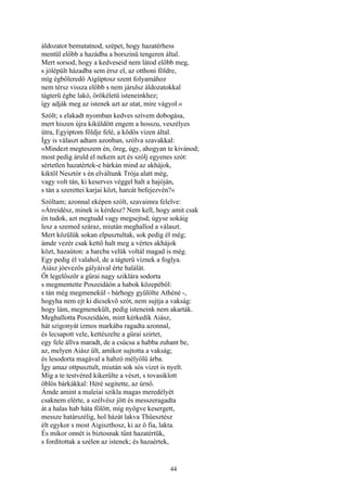 44
áldozatot bemutatnod, szépet, hogy hazatérhess
mentül előbb a hazádba a borszinü tengeren által.
Mert sorsod, hogy a kedveseid nem látod előbb meg,
s jólépült házadba sem érsz el, az otthoni földre,
míg égbőleredő Aigüptosz szent folyamához
nem térsz vissza előbb s nem járulsz áldozatokkal
tágterü égbe lakó, örökéletü isteneinkhez;
így adják meg az istenek azt az utat, mire vágyol.«
Szólt; s elakadt nyomban kedves szívem dobogása,
mert hiszen újra kiküldött engem a hosszu, veszélyes
útra, Egyiptom földje felé, a ködös vizen által.
Így is választ adtam azonban, szólva szavakkal:
»Mindezt megteszem én, öreg, úgy, ahogyan te kivánod;
most pedig áruld el nekem azt és szólj egyenes szót:
sértetlen hazatértek-e bárkán mind az akhájok,
kiktől Nesztór s én elváltunk Trója alatt még,
vagy volt tán, ki keserves véggel halt a hajóján,
s tán a szerettei karjai közt, harcát befejezvén?«
Szóltam; azonnal eképen szólt, szavaimra felelve:
»Átreidész, minek is kérdesz? Nem kell, hogy amit csak
én tudok, azt megtudd vagy megsejtsd; úgyse sokáig
lesz a szemed száraz, miután meghallod a választ.
Mert közülük sokan elpusztultak, sok pedig él még;
ámde vezér csak kettő halt meg a vértes akhájok
közt, hazaúton: a harcba velük voltál magad is még.
Egy pedig él valahol, de a tágterü víznek a foglya.
Aiász jóevezős gályáival érte halálát.
Őt legelőször a gűrai nagy sziklára sodorta
s megmentette Poszeidáón a habok közepéből:
s tán még megmenekül - bárhogy gyűlölte Athéné -,
hogyha nem ejt ki dicsekvő szót, nem sujtja a vakság:
hogy lám, megmenekült, pedig isteneink nem akarták.
Meghallotta Poszeidáón, mint kérkedik Aiász,
hát szigonyát izmos markába ragadta azonnal,
és lecsapott vele, kettészelte a gűrai szirtet,
egy fele állva maradt, de a csúcsa a habba zuhant be,
az, melyen Aiász ült, amikor sujtotta a vakság;
és lesodorta magával a habzó mélyölü árba.
Így amaz ottpusztult, miután sok sós vizet is nyelt.
Míg a te testvéred kikerülte a vészt, s tovasiklott
öblös bárkákkal: Héré segitette, az úrnő.
Ámde amint a maleiai szikla magas meredélyét
csaknem elérte, a szélvész jött és messzeragadta
át a halas hab háta fölött, míg nyögve kesergett,
messze határszélig, hol házát lakva Thüesztész
élt egykor s most Aigiszthosz, ki az ő fia, lakta.
És mikor onnét is biztosnak tűnt hazatértük,
s fordítottak a szélen az istenek; és hazaértek,
 