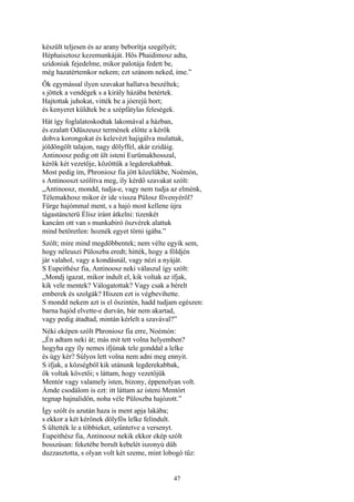 47
készült teljesen és az arany beborítja szegélyét;
Héphaisztosz kezemunkáját. Hős Phaidimosz adta,
szídoniak fejedelme, mikor palotája fedett be,
még hazatértemkor nekem; ezt szánom neked, íme.”
Ők egymással ilyen szavakat hallatva beszéltek;
s jöttek a vendégek s a király házába betértek.
Hajtottak juhokat, vitték be a jóerejű bort;
és kenyeret küldtek be a szépfátylas feleségek.
Hát így foglalatoskodtak lakomával a házban,
és ezalatt Odüszeusz termének előtte a kérők
dobva korongokat és kelevézt hajigálva mulattak,
jóldöngölt talajon, nagy dölyffel, akár ezidáig.
Antinoosz pedig ott ült isteni Eurümakhosszal,
kérők két vezetője, közöttük a legderekabbak.
Most pedig ím, Phroniosz fia jött közelükbe, Noémón,
s Antinooszt szólítva meg, íly kérdő szavakat szólt:
„Antinoosz, mondd, tudja-e, vagy nem tudja az elménk,
Télemakhosz mikor ér ide vissza Pülosz fövenyéről?
Fürge hajómmal ment, s a hajó most kellene újra
tágastáncterü Élisz iránt átkelni: tizenkét
kancám ott van s munkabiró öszvérek alattuk
mind betöretlen: hoznék egyet törni igába.”
Szólt; mire mind megdöbbentek; nem vélte egyik sem,
hogy néleuszi Püloszba eredt; hitték, hogy a földjén
jár valahol, vagy a kondásnál, vagy nézi a nyáját.
S Eupeithész fia, Antinoosz neki válaszul így szólt:
„Mondj igazat, mikor indult el, kik voltak az ifjak,
kik vele mentek? Válogatottak? Vagy csak a bérelt
emberek és szolgák? Hiszen ezt is végbevihette.
S mondd nekem azt is el őszintén, hadd tudjam egészen:
barna hajód elvette-e durván, bár nem akartad,
vagy pedig átadtad, mintán kérlelt a szavával?”
Néki eképen szólt Phroniosz fia erre, Noémón:
„Én adtam neki át; más mit tett volna helyemben?
hogyha egy íly nemes ifjúnak tele gonddal a lelke
és úgy kér? Súlyos lett volna nem adni meg ennyit.
S ifjak, a községből kik utánunk legderekabbak,
ők voltak követői; s láttam, hogy vezetőjük
Mentór vagy valamely isten, bizony, éppenolyan volt.
Ámde csodálom is ezt: itt láttam az isteni Mentórt
tegnap hajnalidőn, noha véle Püloszba hajózott.”
Így szólt és azután haza is ment apja lakába;
s ekkor a két kérőnek dölyfös lelke felindult.
S ültették le a többieket, szűntetve a versenyt.
Eupeithész fia, Antinoosz nekik ekkor ekép szólt
bosszúsan: feketébe borult kebelét iszonyú düh
duzzasztotta, s olyan volt két szeme, mint lobogó tűz:
 