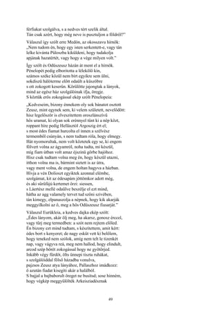 49
férfiakat szolgálva, s a nedves tért szelik által.
Tán csak azért, hogy még neve is pusztuljon a földről?”
Válaszul így szólt erre Medón, az okosszavu hírnök:
„Nem tudom én, hogy egy isten serkentett-e, vagy tán
lelke kivánta Püloszba kiküldeni, hogy tudakolja
apjának hazatértét, vagy hogy a vége milyen volt.”
Így szólt és Odüszeusz házán át ment el a hírnök.
Pénelopét pedig elboritotta a lélekölő kín,
számos széke közül nem bírt egyikre sem ülni,
sokdiszü hálóterme előtt odaült a küszöbre
s ott zokogott keserűn. Körülötte jajongtak a lányok,
mind az egész ház szolgálóinak ifja, öregje.
S köztük erős zokogással ekép szólt Pénelopeia:
„Kedveseim, bizony énnekem oly sok bánatot osztott
Zeusz, mint egynek sem, ki velem született, nevelődött:
hisz legelőször is elveszitettem oroszlánszívű
hős uramat, ki olyan sok erénnyel tűnt ki a nép közt,
roppant híre pedig Hellásztól Argoszig ért el;
s most édes fiamat hurcolta el innen a szélvész
termemből csúnyán, s nem tudtam róla, hogy elmegy.
Hát nyomorultak, nem volt köztetek egy se, ki engem
fölvert volna az ágyamról, noha tudta, mi készül,
míg fiam útban volt amaz éjszinü görbe hajóhoz.
Hisz csak tudtam volna meg én, hogy készül utazni,
itthon volna ma is, bármint sietett is az útra,
vagy ment volna, de engem holtan hagyva a házban.
Hívja a vén Dolioszt egyiktek azonnal elémbe,
szolgámat, kit az édesapám jöttömkor adott még,
és aki sűrűfájú kertemet őrzi: siessen,
s Láertész mellé odaülve beszélje el ezt mind,
hátha az agg valamely tervet tud szőni szivében,
tán kimegy, elpanaszolja a népnek, hogy kik akarják
meggyilkolni az ő, meg a hős Odüszeusz fiusarját.”
Válaszul Eurükleia, a kedves dajka ekép szólt:
„Édes lányom, akár ölj meg, ha akarsz, gonosz érccel,
vagy tűrj meg termedben: a szót nem rejtem előled.
Én bizony ezt mind tudtam, s készítettem, amit kért:
édes bort s kenyeret; de nagy esküt vett ki belőlem,
hogy teneked nem szólok, amíg nem telt le tizenkét
nap, vagy vágyva reá, meg nem hallod, hogy elindult,
arcod szép bőrét zokogással hogy ne gyötörjed.
Inkább végy fürdőt, ölts ünnepi tiszta ruhákat,
s szolgálóiddal fölső házadba vonulva,
pajzsos Zeusz atya lányához, Pallaszhoz imádkozz:
ő azután fiadat kisegíti akár a halálból.
S bajjal a bajbaborult öreget ne busítsd; sose hinném,
hogy végkép meggyűlölték Arkeisziadésznak
 