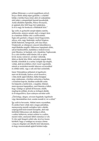 5
jobban fölrázzam s a szivét megtöltsem erővel,
hívja a fürtös akháj népet gyűlésbe, s a házból
küldje a kérőket haza mind, akik ott szakadatlan
sűrü juhát s csámpásléptű barmát kaszabolják.
Aztán elküldöm Spártába, Pülosz fövenyére,
jó apjának jötte felől hogy hírt tudakoljon,
és őt is nagy hír hordozza a földilakók közt.”
Így szólt, és gyönyörű saruját talpára csatolta,
ambrosziás, aranyos saruját, mely a tengeri úton
és a hatalmas földön vitte a szélfuvalattal;
fogta erős gerelyét, a hegyes rézzel hegyezettet,
súlyos, erős, nagy lándzsáját, mellyel leigázza
hősök hadsorait, haragossuk, erős atya lánya.
Útnakeredt, az olümposzi csúcsrol alászökkenve,
majd Ithakába megállt, Odüszeusz kapujának előtte,
udvari házküszöbön, markában a rézkelevézzel,
mint Mentész, ki barátjuk volt s fejedelme Taphosznak.
És a vitéz kérőkre talált tüstént, kik az ajtón
kívül, kocka vetésével, szivüket viditották,
ültek az ökrök bőre fölött, melyeket maguk öltek;
köztük a hírnökök és a serény szolgák raja sürgött,
voltak, akik keverőkben a bort vízzel vegyitették,
mások az asztalokat mosták lukacsos szivacsokkal
és elibük tették, vagy a sok-sok húst szeletelték.
Isteni Télemakhosz pillantott rá legelőször;
mert ott ült köztük, kedves szívét keserítve,
s látta derék apját lelkében, hátha betoppan
még valahonnan, e kérőket szétszórja a házban,
s tiszteletet kapván, házában uralkodik aztán.
Ezt képzelte a kérők közt, s meglátta Athénét;
ment egyenest kapujukhoz, mert bántotta a lelkét,
hogy vendége az ajtónál áll hosszan; eléállt,
megfogván jobbját, átvette az érchegyü dárdát,
és őt megszólítva, ilyen szárnyas szavakat szólt:
„Üdvözlégy, idegen, szivesen fogadunk; legelőször
végy lakománkban részt, azután mondd el, mi a célod.”
Így szólt és bevezette: Athéné ment a nyomában.
És amikor bent voltak már a magas palotában,
mennyezetig meredő oszlophoz tette a dárdát,
szépregyalult kelevéztartó közepébe, ahol már
tűrőlelkü Odüsszeusz sok dárdája is állott,
s székre leültetvén, teritett szőttest is a székre,
mesteri műre, amelynek lábtól zsámolya is volt.
S vitte saját faragott székét oda, távol az összes
kérőktől, hogy a vendéget ne zavarja a lárma
s meg ne elégeljen sok dölyfös közt lakomázni,
és hogy messzeszakadt apjáról kérdeni tudja.
 