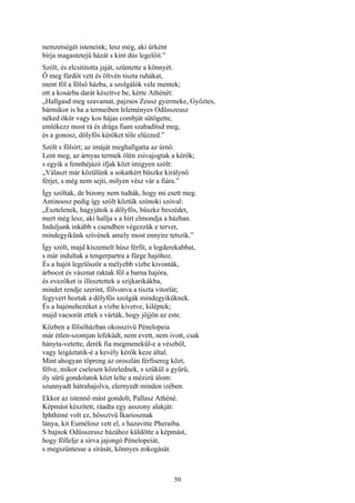 50
nemzetségét isteneink; lesz még, aki úrként
bírja magastetejű házát s kint dús legelőit.”
Szólt, és elcsititotta jaját, szűntette a könnyét.
Ő meg fürdőt vett és öltvén tiszta ruhákat,
ment föl a fölső házba, a szolgálók vele mentek;
ott a kosárba darát készítve be, kérte Athénét:
„Hallgasd meg szavamat, pajzsos Zeusz gyermeke, Győztes,
bármikor is ha a termeiben leleményes Odüsszeusz
néked ökör vagy kos hájas combját sütögette,
emlékezz most rá és drága fiam szabadítsd meg,
és a gonosz, dölyfös kérőket tőle elűzzed.”
Szólt s fölsírt; az imáját meghallgatta az úrnő.
Lent meg, az árnyas termek ölén zsivajogtak a kérők;
s egyik a fennhéjázó ifjak közt imigyen szólt:
„Választ már közülünk a sokatkért büszke királynő
férjet, s még nem sejti, milyen vész vár a fiára.”
Így szóltak, de bizony nem tudták, hogy mi esett meg.
Antinoosz pedig így szólt köztük szónoki szóval:
„Esztelenek, hagyjátok a dölyfös, büszke beszédet,
mert még lesz, aki hallja s a hírt elmondja a házban.
Induljunk inkább s csendben végezzük e tervet,
mindegyikünk szívének amely most ennyire tetszik.”
Így szólt, majd kiszemelt húsz férfit, a legderekabbat,
s már indultak a tengerpartra a fürge hajóhoz.
És a hajót legelőször a mélyebb vízbe kivonták,
árbocot és vásznat raktak föl a barna hajóra,
és evezőket is illesztettek a szíjkarikákba,
mindet rendje szerint, fölvonva a tiszta vitorlát;
fegyvert hoztak a dölyfös szolgák mindegyiküknek.
És a hajónehezéket a vízbe kivetve, kiléptek;
majd vacsorát ettek s várták, hogy jőjjön az este.
Közben a fölsőházban okosszivü Pénelopeia
már étlen-szomjan lefeküdt, nem evett, nem ivott, csak
hányta-vetette, derék fia megmenekűl-e a vészből,
vagy leigáztatik-é a kevély kérők keze által.
Mint ahogyan töpreng az oroszlán férfisereg közt,
félve, mikor cselesen közelednek, s szűkül a gyűrű,
íly sürü gondolatok közt lelte a mézizü álom:
szunnyadt hátrahajolva, elernyedt minden izében.
Ekkor az istennő mást gondolt, Pallasz Athéné.
Képmást készített, ráadta egy asszony alakját:
Iphthímé volt ez, hősszívű Íkariosznak
lánya, kit Eumélosz vett el, s hazavitte Pheraiba.
S bajnok Odüsszeusz házához küldötte a képmást,
hogy föllelje a sírva jajongó Pénelopeiát,
s megszűntesse a sírását, könnyes zokogását.
 