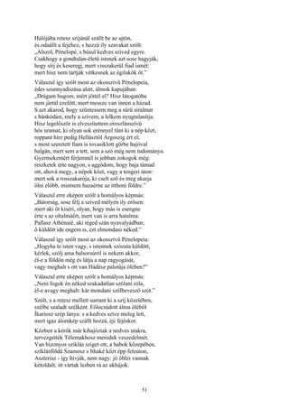 51
Hálójába retesz szíjánál szállt be az ajtón,
és odaállt a fejéhez, s hozzá íly szavakat szólt:
„Alszol, Pénelopé, s búsul kedves szived egyre.
Csakhogy a gondtalan-életü istenek azt sose hagyják,
hogy sírj és keseregj, mert visszakerül fiad ismét:
mert hisz nem tartják vétkesnek az égilakók őt.”
Válaszul így szólt most az okosszivü Pénelopeia,
édes szunnyadozása alatt, álmok kapujában:
„Drágam hugom, mért jöttél el? Hisz látogatóba
nem jártál ezelőtt, mert messze van innen a házad.
S azt akarod, hogy szűntessem meg a sűrü siralmat
s bánkódást, mely a szívem, a lelkem nyugtalanítja.
Hisz legelőször is elveszitettem oroszlánszívű
hős uramat, ki olyan sok erénnyel tűnt ki a nép közt,
roppant híre pedig Hellásztól Argoszig ért el;
s most szeretett fiam is tovasiklott görbe hajóval
balgán, mert sem a tett, sem a szó még nem tudománya.
Gyermekemért férjemnél is jobban zokogok még:
reszketek érte nagyon, s aggódom, hogy baja támad
ott, ahová megy, a népek közt, vagy a tengeri úton:
mert sok a rosszakarója, ki cselt sző és meg akarja
ölni előbb, mintsem hazaérne az itthoni földre.”
Válaszul erre eképen szólt a homályos képmás:
„Bátorság, sose félj a szived mélyén ily erősen:
mert aki őt kíséri, olyan, hogy más is esengne
érte s az oltalmáért, mert van is arra hatalma:
Pallasz Athénaié, aki téged szán nyavalyádban;
ő küldött ide engem is, ezt elmondani néked.”
Válaszul így szólt most az okosszivü Pénelopeia:
„Hogyha te isten vagy, s istennek szózata küldött,
kérlek, szólj ama balsorsúról is nekem akkor,
él-e a földön még és látja a nap ragyogását,
vagy meghalt s ott van Hádész palotája ölében?”
Válaszul erre eképen szólt a homályos képmás:
„Nem fogok én néked szakadatlan szólani róla,
él-e avagy meghalt: kár mondani szélbevesző szót.”
Szólt, s a retesz mellett surrant ki a szíj közelében,
szélbe szaladt szélként. Fölocsúdott álma öléből
Íkariosz szép lánya: s a kedves szíve meleg lett,
mert igaz álomkép szállt hozzá, éji fejéskor.
Közben a kérők már kihajóztak a nedves utakra,
tervezgették Télemakhosz meredek veszedelmét.
Van bizonyos sziklás sziget ott, a habok közepében,
sziklásföldü Szamosz s Ithaké közt épp feleúton,
Aszterisz - így hívják, nem nagy: jó öblei vannak
kétoldalt; itt vártak lesben rá az akhájok.
 