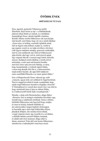 52
ÖTÖDIK ÉNEK
ODÜSSZEUSZ TUTAJA
Éósz, ágyáról, gyönyörű Títhónosza mellől
fölserkent, fényt hozni az égi- s a földilakóknak;
ekkoron ültek ülésbe az istenek, és a körükben
fennendörgő Zeusz, akinek legtöbb a hatalma.
Köztük Athéna sorolta Odüsszeusz sok nyavalyáját,
róla beszélt, mert bánta, hogy ott van a nimfa lakában:
„Zeusz atya, és boldog, sosemúló égilakók mind,
már ne legyen soha jóakaró, nyájas se, szelíd se
egy jogaras vezető se, ne tudja szivében a törvényt;
csak legyen indulatos mindég, gonoszul cselekedjék;
mert ki sem emlékszik már isteni jó Odüszeuszra
népe között, ahol úgy volt úr, mint jószivü apjuk.
Egy szigeten fekszik s iszonyú nagy kínok emésztik,
messze, Kalüpszó nimfa lakában; a nimfa erővel
tartóztatja, s ezért nem tud hazaérni honába:
mert hisz nincs neki jóevezős bárkája, se társa,
hogy hazajuttatnák a vizeknek tágterü hátán;
s most meg akarják ölni fiát is, a hőnszeretettet,
majd amikor hazatér, aki apja felől tudakozni
ment szentföldü Püloszba s az isteni spártai földre.”
Erre a fellegtorlaszoló Zeusz válaszul így szólt:
„Lányom, ugyan míly szó szökkent ki fogad keritésén.
Nem te magad tervelted el ennek a gondolatát, hogy
rajtuk majd Odüszeusz hazatérve megállja a bosszút?
S Télemakhoszt te vezesd okos ésszel, hisz van erőd rá,
hogy sértetlenül érjen el újra az otthoni földre,
és a hiába kiszállt kérők hada visszahajózzék.”
Mondta, s ekép szólt Hermeiászhoz, drága fiához:
„Hermész, hisz te amúgyis mindenben követünk vagy,
mondd meg a szépfonatú nimfának: biztos a döntés,
tűrőlelkü Odüsszeusz már haza kell hogy eredjen
és isten ne kisérje, halandó földilakó se,
ám sokeresztékes tutajon bajlódva bolyongjon
és huszadik nap a sűrü-rögű Szkheriába elérjen,
phaiákok földjére, kik istenhez közel állnak,
s majd valamint istent, úgy tisztelik őt a szivükben,
s elküldik bárkán szeretett földjére honának,
és adnak neki ércet arannyal, drága ruhát is,
dúsan, amennyit Trója alól sem hozna Odüsszeusz,
sértetlen ha a zsákmányból vinné haza részét.
 