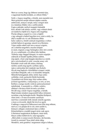 53
Mert az a sorsa, hogy így láthassa szeretteit újra,
s nagytetejű házába kerüljön, az otthoni földre.”
Szólt; s Argosz megölője, a hírnök, nem maradott rest.
Mert gyönyörű saruját sebesen talpára csatolta,
ambrosziás, aranyos saruját, mely a tengeri úton
és a hatalmas földön vitte a szélfuvalattal.
Fogta a pálcáját, mellyel megigézi halandók
közt, akinek csak akarja, szemét, vagy szűnteti álmát:
ezt markolva röpült tova Argosz erős megölője.
Píerián áthágva csapott le a vízre a légből:
s úgy suhogott a habok hegyiben tova, mint a sirály, ha
által a meddő sós víz sok félelmetes öblén
halra vadászva, tömött szárnyát megmártja a vízben:
torlódó habon át ugyanígy utazott tova Hermész.
Végre midőn odaért már arra a messzi szigetre,
ott a sötétlila tengerből a mezőre kilépett
és ment, mígnem a nagy barlanghoz elért, hol a nimfa
élt, az a szépfonatú; s őt otthon lelte lakában.
Tűzhelye nagy lánggal lobogott, és szerte szigetjén
cédrusok és hasadó tujafák jóillata szállott,
míg égtek; s bent szép hangján danolászva a nimfa
járt a szövőszéknél és szőtt, vesszője arany volt.
Kétoldalt viruló erdő állt sűrün a barlang
mellett, nyárfa meg égerfa s jóillatu ciprus,
rajta a szárnyaikat táró madarak raja fészkelt,
ölyvek meg baglyok s közelükben a tengeri varjak,
nyelvüket öltögetők, mik a víz közelébe sürögnek.
Mélyölü barlangjának előtte, körül, buja széles
szőlőtőke virult, gyönyörű fürtök boritották.
Tisztafehérvizü forrás négy folyt sorban előtte,
jó közel egymáshoz, s kanyarogva, ez erre, az arra.
Körben a zsenge mezők violával, petrezselyemmel
tarkállottak. A nemmúló is, e földre vetődve,
elbámul s látványa felett örvend a szivében.
Ott állt meg s ámult Argosz megölője, a hírnök.
Majd miután mindent megszemlélt lelkes örömmel,
nyomban a tág barlangba került. Meglátta Kalüpszó,
isteni úrnő, s el nem tévesztette személyét:
mert hisz a nemmúló örök istenek ismerik egymást,
s össze se tévesztik, lakjék bár távol az egyik.
Csakhogy a nagyszívű Odüszeuszt nem lelte meg ottbenn,
mert az a víz partján ült és sírt, mint azelőtt is,
könnyel, sóhajjal, siralommal tépve a lelkét.
Könnyhullajtva a meddő tengert nézte csak egyre.
S Hermészt megkérdezte Kalüpszó, isteni úrnő,
fényes székre leültetvén őt, szép ragyogóra:
„Mért jöttél, te aranyvesszős Hermész, ide hozzám,
tisztelt és szeretett? Sose jöttél sűrün idáig.
Mondd ki, amit gondolsz: megtennem sürget a lelkem;
 