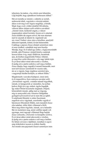 54
teljesitem, ha tudom, s ha a kérés nem lehetetlen.
Lépj beljebb, hogy ajándékom letehessem elébed.”
Hát ezt mondta az istennő, s odatette az asztalt,
ambrosziát tálalt, vegyitette a vérszinü nektárt;
ekkor evett meg ivott Argosz megölője, a hírnök.
Majd, hogy evett s lelkét eledellel fölviditotta,
válaszul akkor eképen szólt szólalva szavakkal:
„Istennő istent, kérdeztél engem, a választ
megmondom neked őszintén, hiszen ezt is akartad.
Zeusz küldött ide engem erővel, bár nem akartam:
mert ki utaznék át önként íly végtelenül sok
sós vizen? Emberi város sincs a közelben, amelyből
áldozatot kapnánk, kitünő, kívánt hekatombát.
Csakhogy a pajzsos Zeusz elméjét semmilyen isten
rá nem szedheti, szándékát meg nem hiusítja.
Mondja, hogy itt él nálad egy ember, a legnyomorultabb
köztük, akik Priamosz váránál küzdve csatáztak
hosszu kilenc évig, majd, földúlván, hazatértek
újra, de közben megsértették Pallasz Athénét,
az meg bősz szelet ébresztett s vele nagy habok árját.
És jó társai akkor mind odavesztek a vészben,
őt pedig erre a partra sodorta a szél meg a hullám.
Zeusz óhajtja, hogy engedd el mennél hamarabb, mert
nem kell messze szeretteitől itt vesznie néki,
ám az a végzete, hogy meglássa szeretteit újra,
s nagytetejű házába kerüljön, az otthoni földre.”
Megdermedt e szavakra Kalüpszó, isteni úrnő,
és őt megszólítva, ilyen szárnyas szavakat szólt:
„Szívtelenek vagytok, s minden másnál irigyebbek,
istenek, és haragusztok az istennőkre, ha nyíltan
kedves férjjé téve egy embert, ágyba fogadják.
Így mikor Óríónt kiszemelte magának a Hajnal,
könnyűéletü istenek, addig mart az irígység,
míg az aranyszékű szűz Artemisz Ortügiában
gyöngéd nyílvesszőivel azt le nem ölte az égből.
S szépfonatú Démétér is mikor Íasziónnal,
engedvén szive vágyának, szerelembe vegyült el
háromszor-fölszántott földön, nem maradott Zeusz
róla tudatlan: elölte fehér villámmal a férfit.
Most meg tőlem irígylitek, istenek, ezt a halandót.
Bár én mentettem meg, amint szálfára tapadt volt
egymaga, mert ragyogó villámmal fürge hajóját
Zeusz szétszelte, a borszinű víz közepébe szorítva.
És jó társai akkor mind odavesztek a vészben,
őt pedig erre a partra sodorta a szél meg a hullám.
Én láttam szivesen s tápláltam; mondtam is egyre:
még örökéletüvé teszem és örökös fiatallá.
Ám miután ama pajzstartó Zeuszt semmilyen isten
 