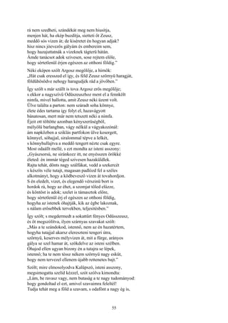 55
rá nem szedheti, szándékát meg nem hiusítja,
menjen hát, ha ekép buzdítja, sietteti őt Zeusz,
meddő sós vizen át; de kiséretet én hogyan adjak?
hisz nincs jóevezős gályám és embereim sem,
hogy hazajuttatnák a vizeknek tágterü hátán.
Ámde tanácsot adok szivesen, sose rejtem előle,
hogy sértetlenül érjen egészen az otthoni földig.”
Néki eképen szólt Argosz megölője, a hírnök:
„Hát csak eresszed el így, és féld Zeusz szörnyü haragját,
földühösödve nehogy haragudjék rád a jövőben.”
Így szólt s már szállt is tova Argosz erős megölője;
s ekkor a nagyszívű Odüszeuszhoz ment el a fennkölt
nimfa, mivel hallotta, amit Zeusz néki üzent volt.
Ülve találta a parton: nem száradt soha könnye,
élete édes tartama így folyt el, hazavágyott
bánatosan, mert már nem tetszett néki a nimfa.
Éjeit ott töltötte azonban kényszerüségből,
mélyölü barlangban, vágy nélkül a vágyakozónál:
ám napközben a sziklás partfokon ülve kesergett,
könnyel, sóhajjal, siralommal tépve a lelkét,
s könnyhullajtva a meddő tengert nézte csak egyre.
Most odaállt mellé, s ezt mondta az isteni asszony:
„Gyászsorsú, ne siránkozz itt, ne enyésszen örökké
életed: én immár téged szivesen hazaküldlek.
Rajta tehát, dönts nagy szálfákat, vedd a szekercét
s készíts véle tutajt, magasan padlózd fel a széles
alkotmányt, hogy a ködbevesző vizen át tovahordjon.
S én eledelt, vizet, és elegendő vérszinü bort is
hordok rá, hogy az éhet, a szomjat tőled elűzze,
és köntöst is adok; szelet is támasztok előre,
hogy sértetlenül érj el egészen az otthoni földig,
hogyha az istenek óhajtják, kik az égbe lakoznak,
s nálam erősebbek tervekben, teljesitésben.”
Így szólt; s megdermedt a sokattűrt fényes Odüsszeusz,
és őt megszólítva, ilyen szárnyas szavakat szólt:
„Más a te szándokod, istennő, nem az én hazatértem,
hogyha tutajjal akarsz elereszteni tengeri útra,
szörnyü, keserves mélyvizen át, mit a fürge, arányos
gálya se szel hamar át, szökdelve az isteni szélben.
Óhajod ellen ugyan bizony én a tutajra se lépek,
istennő; ha te nem téssz nékem szörnyü nagy esküt,
hogy nem tervezel ellenem újabb rettenetes bajt.”
Szólt; mire elmosolyodva Kalüpszó, isteni asszony,
megsimogatta szelíd kézzel, szót szólva kimondta:
„Lám, be ravasz vagy, nem butaság a te nagy tudományod:
hogy gondoltad el ezt, amivel szavaimra feleltél!
Tudja tehát meg a föld a szavam, s odafönt a nagy ég is,
 