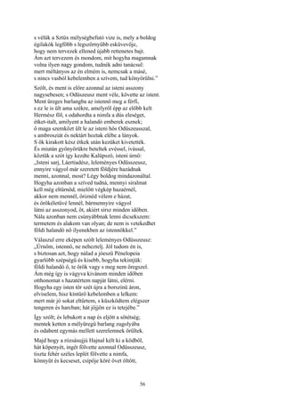 56
s vélük a Sztüx mélységbefutó vize is, mely a boldog
égilakók legfőbb s legszörnyűbb esküvevője,
hogy nem tervezek ellened újabb rettenetes bajt.
Ám azt tervezem és mondom, mit hogyha magamnak
volna ilyen nagy gondom, tudnék adni tanácsul:
mert méltányos az én elmém is, nemcsak a másé,
s nincs vasból kebelemben a szívem, tud könyörülni.”
Szólt, és ment is előre azonnal az isteni asszony
nagysebesen; s Odüszeusz ment véle, követte az istent.
Ment üreges barlangba az istennő meg a férfi,
s ez le is ült ama székre, amelyről épp az előbb kelt
Hermész föl, s odahordta a nimfa a dús eleséget,
étket-italt, amilyent a halandó emberek esznek;
ő maga szemközt ült le az isteni hős Odüszeusszal,
s ambrosziát és nektárt hoztak elébe a lányok.
S ők kirakott kész étkek után kezüket kivetették.
És miután gyönyörükre beteltek evéssel, ivással,
köztük a szót így kezdte Kalüpszó, isteni úrnő:
„Isteni sarj, Láertiadész, leleményes Odüsszeusz,
ennyire vágyol már szeretett földjére hazádnak
menni, azonnal, most? Légy boldog mindazonáltal.
Hogyha azonban a szíved tudná, mennyi siralmat
kell még eltűrnöd, mielőtt végkép hazaérnél,
akkor nem mennél, őriznéd vélem e házat,
és örökéletüvé lennél, bármennyire vágyol
látni az asszonyod, őt, akiért sírsz minden időben.
Nála azonban nem csúnyábbnak lenni dicsekszem:
termetem és alakom van olyan; de nem is vetekedhet
földi halandó nő ilyenekben az istennőkkel.”
Válaszul erre eképen szólt leleményes Odüsszeusz:
„Úrnőm, istennő, ne neheztelj. Jól tudom én is,
s biztosan azt, hogy nálad a jóeszü Pénelopeia
gyarlóbb szépségű és kisebb, hogyha tekintjük:
földi halandó ő, te örök vagy s meg nem öregszel.
Ám még így is vágyva kivánom minden időben
otthonomat s hazatértem napját látni, elérni.
Hogyha egy isten tör szét újra a borszinü áron,
elviselem, hisz kíntűrő kebelemben a lelkem:
mert már jó sokat eltűrtem, s küszködtem elégszer
tengeren és harcban; hát jőjjön ez is tetejébe.”
Így szólt; és lebukott a nap és eljött a sötétség;
mentek ketten a mélyüregű barlang zugolyába
és odabent egymás mellett szerelemnek örültek.
Majd hogy a rózsásujjú Hajnal kélt ki a ködből,
hát köpenyét, ingét fölvette azonnal Odüsszeusz,
tiszta fehér széles leplét fölvette a nimfa,
könnyűt és kecseset, csípője köré övet öltött,
 