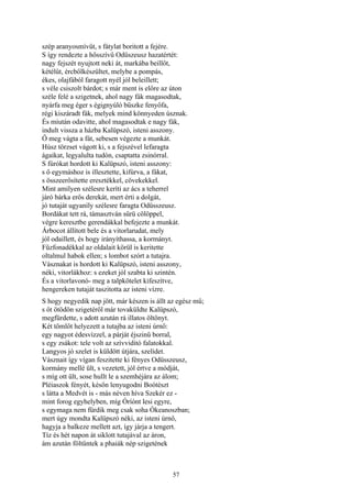 57
szép aranyosmívűt, s fátylat boritott a fejére.
S így rendezte a hősszívű Odüszeusz hazatértét:
nagy fejszét nyujtott neki át, markába beillőt,
kétélűt, ércbőlkészültet, melybe a pompás,
ékes, olajfából faragott nyél jól beleillett;
s véle csiszolt bárdot; s már ment is előre az úton
széle felé a szigetnek, ahol nagy fák magasodtak,
nyárfa meg éger s égignyúló büszke fenyőfa,
régi kiszáradt fák, melyek mind könnyeden úsznak.
És miután odavitte, ahol magasodtak e nagy fák,
indult vissza a házba Kalüpszó, isteni asszony.
Ő meg vágta a fát, sebesen végezte a munkát.
Húsz törzset vágott ki, s a fejszével lefaragta
ágaikat, legyalulta tudón, csaptatta zsinórral.
S fúrókat hordott ki Kalüpszó, isteni asszony:
s ő egymáshoz is illesztette, kifúrva, a fákat,
s összeerősítette eresztékkel, cövekekkel.
Mint amilyen szélesre keríti az ács a teherrel
járó bárka erős derekát, mert érti a dolgát,
jó tutaját ugyaníly szélesre faragta Odüsszeusz.
Bordákat tett rá, támasztván sűrü cölöppel,
végre keresztbe gerendákkal befejezte a munkát.
Árbocot állított bele és a vitorlarudat, mely
jól odaillett, és hogy irányíthassa, a kormányt.
Fűzfonadékkal az oldalait körül is keritette
oltalmul habok ellen; s lombot szórt a tutajra.
Vásznakat is hordott ki Kalüpszó, isteni asszony,
néki, vitorlákhoz: s ezeket jól szabta ki szintén.
És a vitorlavonó- meg a talpkötelet kifeszítve,
hengereken tutaját taszitotta az isteni vízre.
S hogy negyedik nap jött, már készen is állt az egész mű;
s őt ötödön szigetéről már tovaküldte Kalüpszó,
megfürdette, s adott azután rá illatos öltönyt.
Két tömlőt helyezett a tutajba az isteni úrnő:
egy nagyot édesvízzel, a párját éjszinű borral,
s egy zsákot: tele volt az szívviditó falatokkal.
Langyos jó szelet is küldött útjára, szelídet.
Vásznait így vígan feszitette ki fényes Odüsszeusz,
kormány mellé ült, s vezetett, jól értve a módját,
s míg ott ült, sose hullt le a szemhéjára az álom;
Pléiaszok fényét, későn lenyugodni Boótészt
s látta a Medvét is - más néven híva Szekér ez -
mint forog egyhelyben, míg Óríónt lesi egyre,
s egymaga nem fürdik meg csak soha Ókeanoszban;
mert úgy mondta Kalüpszó néki, az isteni úrnő,
hagyja a balkeze mellett azt, így járja a tengert.
Tíz és hét napon át siklott tutajával az áron,
ám azután föltűntek a phaiák nép szigetének
 