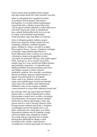 58
árnyas csúcsai, hogy közelükbe került a tutajjal:
mint füge lombja merült föl e föld a köd-ülte vizen fönt.
Ekkor az aithiopoktól jött s meglátta Poszeidón
őt, Szolümosz bércek tetejéről: látta hajózni
hab hegyiben. S a szivében jobban megharagudva
megcsóválta fejét, s lelkéhez azonnal ekép szólt:
„Jaj, be nagyon másként döntöttek az égben Odüsszeusz
sorsa felől, míg én oda voltam az aithiopoknál:
íme, a phaiák föld közelébe került, hol a sors már
őt a bajok szoritó hurkából megszabadítja.
Ámde kimondom, hogy még addig is éri elég baj.”
Szólt, és fellegeket gyűjtött, feldúlta a tengert,
kézbevevén szigonyát, minden viharát kizavarta
mindenféle szeleknek; a felhőkkel betakarta
egybe a földeket és vizeket; s éj szállt le az égből.
Összecsapott a Notosz s Eurosz, s Zephürosz zuhatagja,
és légszülte, magas habokat hajtó Boreász is.
Ekkor Odüsszeusz térde s a kedves szíve elernyedt,
s felsóhajtva, eképen szólt nagylelkü szivéhez:
„Jaj nekem, én nyomorult! Mi baj ér még végülis engem?
Félek, mind igaz az, mit az istennő szava jósolt;
mondta, hogy én a vizen, mielőtt honi földem elérném,
még betetőzöm a kínjaimat: s ez teljesedik mind.
Mekkora felhőkkel koszorúzza hatalmas egét Zeusz,
már földúlta a tengert is rohanó viharával
mindenféle szeleknek. Kész meredek veszedelmem.
Háromszor boldog s négyszer minden danaosz, ki
tágterü Trója alatt hullott el az Átreidákért.
Estem volna el én, töltöttem volna be sorsom
aznap, amint legtöbb hegyes érckelevézt hajitottak
Trója vitézei rám, körülötte a holt Akhileusznak:
elföldeltek volna, nevem zengnék az akhájok:
s most nyomorult és csúnya halál zsákmánya leszek csak.”
Így szólt épp, mikor egy nagy hullám érte fölülről,
szörnyü sebes, s a tutajt tovapenderitette az árban.
Messzezuhant a tutajról most, tovalökve a kormányt,
mit kézbentartott; s kavarogván szörnyü szelekkel,
kétfele törte az árbocot épp közepén a vihar, míg
messze esett be a vízbe a rúd meg a könnyü vitorla.
Ő maga hosszan a habnak alája került, s a hatalmas
vízzuhatagbol azonnal elővergődni nem is volt
képes: ránehezült, mit a nimfa adott, az az öltöny.
Nagynehezen bukkant csak föl, köpködte a tenger
sok keserű habját, mely csörgedezett a fejéről.
Ám a tutajt még így, még kínjai közt se feledte,
hab hegyiben nekilendülvén elkapta a szélét,
és közepére leült, a halált s véget kikerülve.
Azt pedig űzte a szörnyü nagy áradat erre meg arra.
 