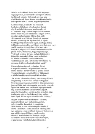 59
Mint ha az északi szél ősszel hord sűrü bogáncsot
végig a pusztán, s összetapadva keringenek a kórók,
így hányták a tutajt a futó szelek erre meg arra:
s hol Boreásznak dobta Notosz, hogy kényire hordja,
hol Zephürosznak az Eurosz, hogy kergesse előre.
Kadmosz lánya, a széplábú Ínó odanézett,
Leukotheé, ki halandó nő volt, emberi-hangú,
rég, de a sós habokon most isteni tisztelet éri.
Ez könyörült meg a kínban hányódó Odüszeuszon;
mint a madár bukkant föl azonnal a tengeri habból,
és sokeresztékes tutajára fölülve ekép szólt:
„Gyászsorsú, te, a Földrázó íly szörnyü haraggal
mért űz, ellened íly sok bajt mért ültet el egyre?
Csakhogy mégsem emészt el téged, akárhogy akarja;
tedd csak, amit mondok, mert látom, hogy buta nem vagy:
vesd le ruháidat itt, tutajod meg bízd a szelekre,
hordják el; s igyekezz hazatérni, csak ússz a kezeddel
phaiák földre, ahol sorsod, hogy megmeneküljél.
Vedd csak ez isteni fátylat, a melled alá kifeszítve
kössed föl, s nem kell félned kíntól, se haláltól.
És miután kezeiddel a szárazföldet eléred,
vesd le magadról újra, s a borszinü vízbe hajítsd be,
messzire, és közben fordítsad másfele arcod.”
Ezt mondotta az istennő, s odaadta a fátylat,
ő maga visszamerült a magashullámu vizekbe,
mint a madár; s már elboritotta az éjszinü hullám.
Töprengett ezután a sokattűrt fényes Odüsszeusz,
s felsóhajtva eképen szólt nagylelkü szivéhez:
„Jaj nekem, ellenem itt valamely isten nehogy új cselt
szőjjön még; ez biztat most a tutajt odahagynom.
Nem teszem ezt mégsem, mert távol látta szemem még
innen a földet, ahol, mint mondta, nem ér el a vész már.
Így teszek inkább, mert ezt látom a leghelyesebbnek:
míg az eresztékekben a szálfák tartanak együtt,
addig helytmaradok, s ami kín gyötör, elviselem még;
ám ha talán tutajom darabokra szakítja a hullám,
úszni fogok, hiszen úgyse tudok kieszelni különbet.”
Míg ezt hányta-vetette a lelkében s a szivében,
addig a Földrázó nagy hullámot magasított,
szörnyü, nehéz, dagadóívűt és rázuditotta.
Mint amidőn az erős szél száraz polyvarakást fú
szerte, s a szélben a szálak szállanak erre meg arra:
úgy szétszórta a nagy szálfákat. Csakhogy Odüsszeusz
egy szálfára hamar fölhágott, meglovagolta,
és mit az isteni nimfa adott, levetette ruháját.
Nyomban a melle alá kifeszítve kötözte a fátylat,
s fejjel előre a vízbe bukott, kezeit kifeszítve,
 