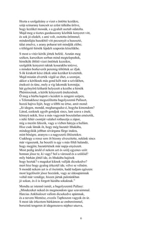 6
Hozta a szolgaleány a vizet s öntötte kezükre,
szép szinarany kancsót az ezüst tálkába ürítve,
hogy kezüket mossák, s a gyalult asztalt odatolta.
Majd meg a tisztes gazdasszony közibük kenyeret vitt,
és sok jó eledelt, s ami volt, osztotta örömmel;
mindenfajta husokból vitt pecsenyét a husosztó,
tálat emelve, s arany poharat tett mindjük elébe;
s töltögető hírnök lépdelt szaporán közelükbe.
S most a vitéz kérők jöttek befelé. Azután meg
széken, karszéken sorban mind megtelepedtek,
hírnökök öblítő vizet öntöttek kezeikre,
szolgálók kenyeret raktak kosarakba tetézve,
s minden borkeverőt peremig töltöttek az ifjak.
S ők kirakott kész étkek után kezüket kivetették.
Majd miután elverték végül az éhet, a szomjat,
akkor a kérőknek más gond kélt már a szivükben,
énekszó és tánc, mely a víg lakomák koronája;
hát gyönyörű kitharát helyezett a kezébe a hírnök
Phémíosznak, a kérők kényszerü énekesének.
Ő meg a húrba kapott s kezdett is zengeni szépen,
s Télemakhosz megszólította bagolyszemü Pallaszt,
hozzá hajtva fejét, hogy a többi ne értse, amit mond:
„Jó idegen, mondd, megharagudsz-é, hogyha kimondom?
Látod, ezeknek egyéb gondjuk sincs, lant szava s ének;
könnyü nekik, hisz a más vagyonát boszulatlan emésztik,
s néki fehér csontját valahol rothasztja a zápor,
míg a mezőn fekszik, vagy a vízben hányja a hullám.
Hisz csak látnák őt, hogy még hazatér Ithakába,
mindegyikük jobban sóvárgana fürge inakra,
mint bőségre, aranyra s a nagyszerü öltözetekre.
Csakhogy a rossz sors őt bizony elveszitette, nekünk sincs
már vigaszunk, ha beszéli is egy s más földi halandó,
hogy megjön; hazatértének már napja enyészett.
Most pedig áruld el nekem azt és szólj egyenes szót:
honnan jössz te, ki vagy? hol a városod és a szülőid?
míly bárkán jöttél ide, és Ithakába hajósok
hogy hoztak? s magukat kiknek vallják dicsekedve?
mert hisz hogy gyalog érkeztél ide, vélve se vélném.
S mondd nekem azt is el őszintén, hadd tudjam egészen:
most legelőször jössz hozzánk, vagy az édesapámnak
voltál már vendége, hiszen jártak palotánkban
jó sokan, és ő is forgott házába sokaknak.”
Mondta az istennő ismét, a bagolyszemü Pallasz:
„Mindezeket neked én megmondom igaz szavaimmal.
Harcias Ankhialoszt vallom dicsekedve apámnak,
és a nevem Mentész, evezős Taphoszon vagyok én úr.
S most ide érkeztem bárkámon az embereimmel,
borszinü tengeren át idegenszavu néphez utazva,
 