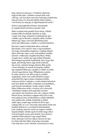 60
hogy sebesen tovaússzon. A Földrázó odanézett,
megcsóválta fejét, s lelkéhez azonnal ekép szólt:
„Hát így, sok nyavalyát szenvedve bolyongj a habok közt,
míg nem jutsz el a Zeusztól táplált emberi néphez,
s azt hiszem én, még így se fogod bajodat keveselni.”
Szólt és megcsapkodta sörényes szép paripáit
és Aigaiba került, hol híres csarnoka várta.
Ekkor azonban mást gondolt Zeusz lánya, Athéné:
minden többi fuvallatnak lekötözte az útját,
s rájuk szólt, hogy szűnjenek és lepihenjenek újra:
s küldte a gyors Boreászt, megtörte előtte a hullám
habjait úgy, hogy a jóevezős phaiákokig érjen
isteni sarj, Odüsszeusz, a halált s a veszélyt kikerülve.
Két éjen s napon át hányódott ekkor a duzzadt
hab tetején, szive sokszor várta a végveszedelmet.
Ám hogy a harmadikat meghozta a széphaju Hajnal,
akkor elült már végre a szél; szélcsendben a hullám
elsímult: s Odüszeusz meglátta közelben a földet,
vizsgán nézve, midőn egy nagy hullám fölemelte.
Mint ahogyan gyerekek megörülnek, látva, hogy éled
apjuk, akit kórság leterít, nagy kínok emésztik,
rég sorvad, valamely haragos daimón dühe gyötri,
s most örömükre az istenek őt kisegítik a bajból,
úgy megörült Odüszeusz, meglátva a földet, az erdőt,
s úszott nagysebesen, hogy fölhághasson a partra.
És mikor annyira volt, ahová még ér a kiáltás,
meghallotta, amint szirt szélén bömböl a tenger:
szárazföld fele zúgva rohant a hatalmas hullám,
szörnyen ömölve, szakadva, s a hab mindent beborított:
mert nem akadt sem öböl, se hajónak jó menedékhely,
csak kinyuló meredélyek, szirtek, tengeri sziklák.
Ekkor Odüsszeusz térde s a kedves szíve elernyedt,
s fölsóhajtva eképen szólt nagylelkü szivéhez:
„Jaj nekem, íme reményem sem volt, s hagyta a földet
látnom Zeusz, átszeltem a roppant mélyvizet is már,
most pedig itt nincs út kikerülnöm a szürke habokból;
mert odakint éles sziklák, körülöttük a hullám
zajlik zúgva, kopár nagy szirtfok fut föl az égre,
s partig-mély az a víz, nincs hely megvetnem amott sem
mindkét lábamat és a veszélyből elmenekülnöm;
csak valahogy még éles szirtre ne csapjon a hullám,
hogyha kilépek; minden igyekvés kárba megy akkor.
S rézsút hogyha uszom, part mentén, lesve-keresve
vízbefutó lejtős partrészt vagy tengeri öblöt,
félek, rámcsap a szélvész még és messzevisz újra
át a halas hab háta fölött, míg nyögve kesergek,
s tán még rám is uszít valamely viziszörnyet az isten,
 